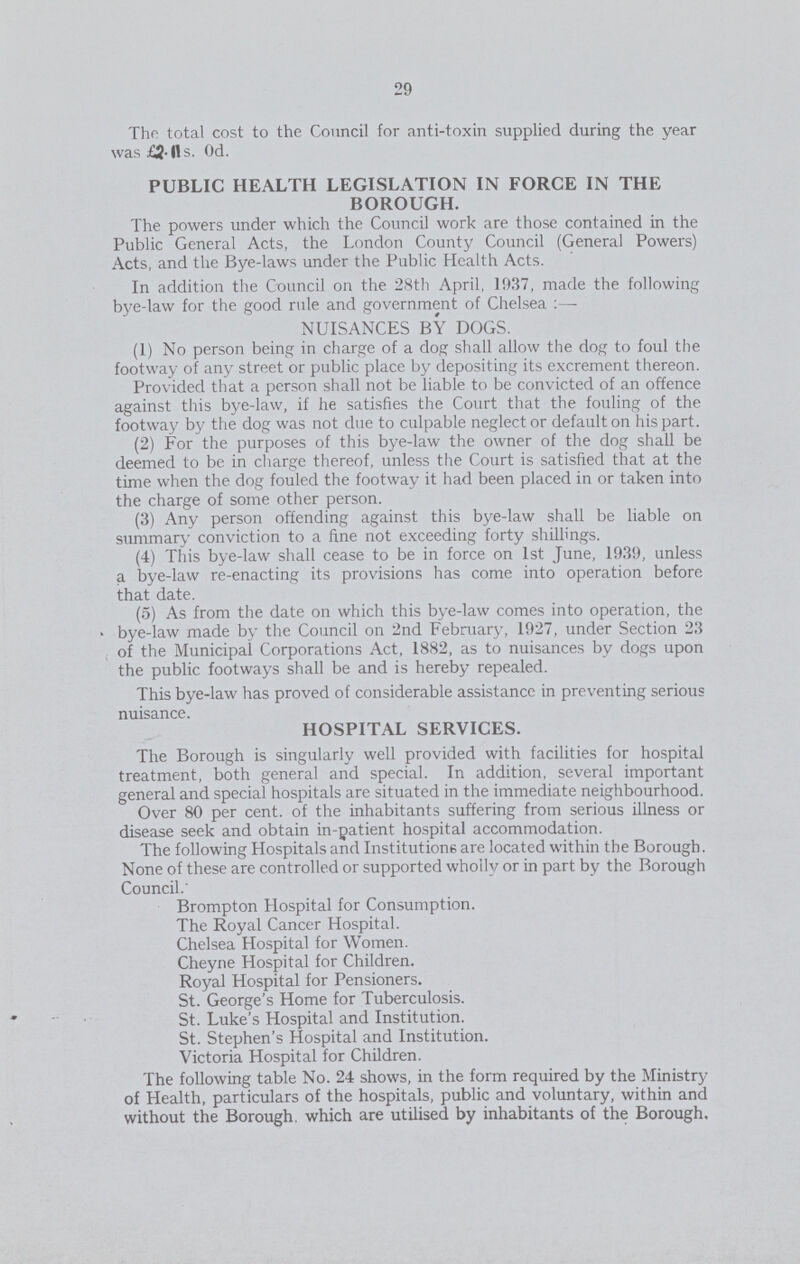 29 The total cost to the Council for anti-toxin supplied during the year was £2l1s. Od. PUBLIC HEALTH LEGISLATION IN FORCE IN THE BOROUGH. The powers under which the Council work are those contained in the Public General Acts, the London County Council (General Powers) Acts, and the Bye-laws under the Public Health Acts. In addition the Council on the 28th April, 1937, made the following bye-law for the good rule and government of Chelsea:— NUISANCES BY DOGS. (1) No person being in charge of a dog shall allow the dog to foul the footway of any street or public place by depositing its excrement thereon. Provided that a person shall not be liable to be convicted of an offence against this bye-law, if he satisfies the Court that the fouling of the footway by the dog was not due to culpable neglect or default on his part. (2) For the purposes of this bye-law the owner of the dog shall be deemed to be in charge thereof, unless the Court is satisfied that at the time when the dog fouled the footway it had been placed in or taken into the charge of some other person. (3) Any person offending against this bye-law shall be liable on summary conviction to a fine not exceeding forty shillings. (4) This bye-law shall cease to be in force on 1st June, 1939, unless a bye-law re-enacting its provisions has come into operation before that date. (5) As from the date on which this bye-law comes into operation, the bye-law made by the Council on 2nd February, 1927, under Section 23 of the Municipal Corporations Act, 1882, as to nuisances by dogs upon the public footways shall be and is hereby repealed. This bye-law has proved of considerable assistance in preventing serious nuisance. HOSPITAL SERVICES. The Borough is singularly well provided with facilities for hospital treatment, both general and special. In addition, several important general and special hospitals are situated in the immediate neighbourhood. Over 80 per cent. of the inhabitants suffering from serious illness or disease seek and obtain in-patient hospital accommodation. The following Hospitals and Institutions are located within the Borough. None of these are controlled or supported wholly or in part by the Borough Council. Brompton Hospital for Consumption. The Royal Cancer Hospital. Chelsea Hospital for Women. Cheyne Hospital for Children. Royal Hospital for Pensioners. St. George's Home for Tuberculosis. St. Luke's Hospital and Institution. St. Stephen's Hospital and Institution. Victoria Hospital for Children. The following table No. 24 shows, in the form required by the Ministry of Health, particulars of the hospitals, public and voluntary, within and without the Borough, which are utilised by inhabitants of the Borough.