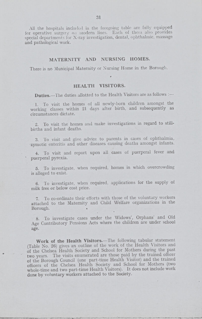 31 All the hospitals included in the foregoing tablr arc fully equipped for operative surgery on modem lines. Each of them also provides special departments for X-ray investigation, dental, ophthalmic, massage and pathological work. MATERNITY AND NURSING HOMES. There is no Municipal Maternity or Nursing Home in the Borough. HEALTH VISITORS. Duties.—The duties allotted to the Health Visitors are as follows:— 1. To visit the homes of all newly-born children amongst the working classes within 21 days after birth, and subsequently as circumstances dictate. 2. To visit the homes and make investigations in regard to still births and infant deaths. 3. To visit and give advice to parents in cases of ophthalmia, zymotic enteritis and other diseases causing deaths amongst infants. 4. To visit and report upon all cases of puerperal fever and puerperal pyrexia. 5. To investigate, when required, homes in which overcrowding is alleged to exist. 6. To investigate, when required, applications for the supply of milk free or below cost price. 7. To co-ordinate their efforts with those of the voluntary workers attached to the Maternity and Child Welfare organizations in the Borough. . 8. To investigate cases under the Widows', Orphans' and Old Age Contributory Pensions Acts where the children are under school age. Work of the Health Visitors.—The following tabular statement (Table No. 26) gives an outline of the work of the Health Visitors and of the Chelsea Health Society and School for Mothers during the past two years. The visits enumerated are those paid by the trained officer of the Borough Council (one part-time Health Visitor) and the trained officers of the Chelsea Health Society and School for Mothers (two whole-time and two part-time Health Visitors). It does not include work done by voluntary workers attached to the Society.