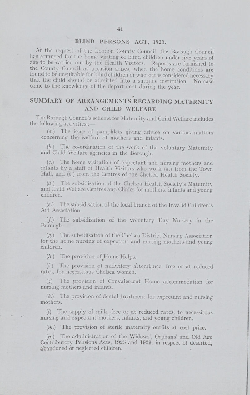 41 BLIND PERSONS ACT, 1920. At the request of the London County Council, the Borough Council has arranged for the home visiting of blind children under live years of age to be carried out by the Health Visitors. Reports are furnished to the County Council as occasion arises, when the home conditions are found to be unsuitable for blind children or where it is considered necessary that the child should be admitted into a suitable institution. No case came to the knowledge of the department during the year. SUMMARY OF ARRANGEMENTS RKGARDING MATERNITY AND CHILD WELFARE. The Borough Council's scheme for Maternity and Child Welfare includes the following activities:— (a.) The issue of pamphlets giving advice on various matters concerning the welfare of mothers and infants. (b.) The co-ordination of the work of the voluntary Maternity and Child Welfare agencies in the Borough. (c.) The home visitation of expectant and nursing mothers and infants by a staff of Health Visitors who work (a.) from the Town Hall, and (b.) from the Centres of the Chelsea Health Society. (d.) The subsidisation of the Chelsea Health Society's Maternity and Child Welfare Centres and Clinics for mothers, infants and young children. (e.) The subsidisation of the local branch of the Invalid Children's Aid Association. (f.) The subsidisation of the voluntary Day Nursery in the Borough. (g.) The subsidisation of the Chelsea District Nursing Association for the home nursing of expectant and nursing mothers and young children. (A.) The provision of Home Helps. (j.) The provision of midwifery attendance, free or at reduced rates, for necessitous Chelsea women. (j) The provision of Convalescent Home accommodation for nursing mothers and infants. (,k.) The provision of dental treatment for expectant and nursing mothers. (/) The supply of milk, free or at reduced rates, to necessitous nursing and expectant mothers, infants, and young children. (m.) The provision of sterile maternity outfits at cost price. (n.) The administration of the Widows', Orphans' and Old Age Contributory Pensions Acts, 1925 and 1929, in respect of deserted, abandoned or neglected children.