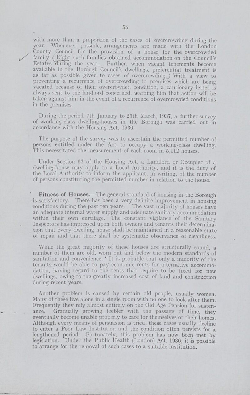 55 with more than a proportion of the eases of overcrowding during the year. Whenever possible, arrangements are made with the London County Council for the provision of a house for the overcrowded family. Eight such families obtained accommodation on the Council's Estates during the year. Further, when vacant tenements become available in the Borough Council's dwellings, preferential treatment is as far as possible given to cases of overcrowding. With a view to preventing a recurrence of overcrowding in premises which are being vacated because of their overcrowded condition, a cautionary letter is always sent to the landlord concerned, warning him that action will be taken against him in the event of a recurrence of overcrowded conditions in the premises. During the period 7th January to 25th March, 1937, a further survey of working-class dwelling-houses in the Borough was carried out in accordance with the Housing Act, 1936. The purpose of the survey was to ascertain the permitted number of persons entitled under the Act to occupy a working-class dwelling. This necessitated the measurement of each room in 5,112 houses. Under Section 62 of the Housing Act, a Landlord or Occupier of a dwelling-house may apply to a Local Authority, and it is the duty of the Local Authority to inform the applicant, in writing, of the number of persons constituting the permitted number in relation to the house. Fitness of Houses.—The general standard of housing in the Borough is satisfactory. There has been a very definite improvement in housing conditions during the past ten years. The vast majority of houses have an adequate internal water supply and adequate sanitary accommodation within their own curtilage. The constant vigilance of the Sanitary Inspectors has impressed upon both owners and tenants their determina tion that every dwelling house shall be maintained in a reasonable state of repair and that there shall be systematic observance of cleanliness. While the great majority of these houses are structurally sound, a number of them are old, worn out and below the modern standards of sanitation and convenience. It is probable that only a minority of the tenants would be able to pay economic rents for alternative accommo dation, leaving regard to the rents that require to be fixed for new dwellings, owing to the greatly increased cost of land and construction during recent years. Another problem is caused by certain old people, usually women. Many of these live alone in a single room with no one to look after them. Frequently they rely almost entirely on the Old Age Pension for susten ance. Gradually growing feebler with the passage of time, they eventually become unable properly to care for themselves or their homes. Although every means of persuasion is tried, these cases usually decline to enter a Poor Law Institution and the condition often persists for a lengthened period. Fortunately, this problem has now been met by legislation. Under the Public Health (London) Act, 1936, it is possible to arrange for the removal of such cases to a suitable institution.