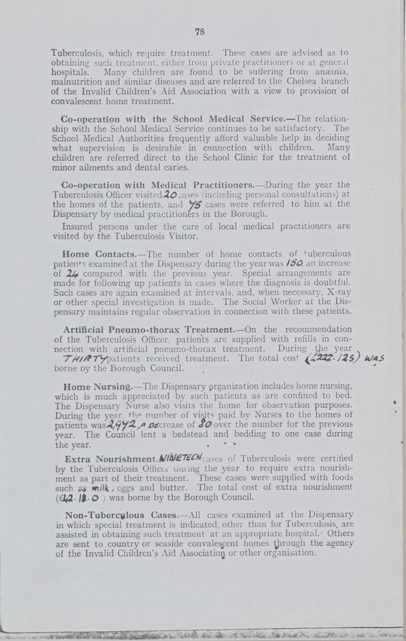 78 Tuberculosis, which require treatment. These cases are advised as to obtaining such treatment, either from private practitioners or at general hospitals. Many children are found to be suffering from anæmia, malnutrition and similar diseases and are referred to the Chelsea branch of the Invalid Children's Aid Association with a view to provision of convalescent home treatment. Co-operation with the School Medical Service.-The relation ship with the School Medical Service continues to be satisfactory. The School Medical Authorities frequently afford valuable help in deciding what supervision is desirable in connection with children. Many children are referred direct to the School Clinic for the treatment of minor ailments and dental caries. Co-operation with Medical Practitioners.-During the year the Tuberculosis Officer visited 20 cases ''including personal consultations) at the homes of the patients, and ys. cases were referred to him at the Dispensary by medical practitioners in the Borough. Insured persons under the care of local medical practitioners are visited by the Tuberculosis Visitor. Home Contacts.-The number of home contacts of tuberculous patients examined at the Dispensary during the year was 150 an increase of 24 compared with the previous year. Special arrangements are made for following up patients in cases where the diagnosis is doubtful. Such cases are again examined at intervals, and, when necessary, X-ray or other special investigation is made. The Social Worker at the Dis pensary maintains regular observation in connection with these patients. Artificial Pneumo-thorax Treatment.-On the recommendation of the Tuberculosis Officer, patients are supplied with refills in con nection with artificial pneumo-thorax treatment. During year Thirty received treatment. The total cost (222.124)was borne Dy the Borough Council. Home Nursing.-The Dispensary prganization includes home nursing, which is much appreciated by such patients as are confined to bed. The Dispensary Nurse also visits the home for observation purposes. During the year. the number of visits paid by Nurses to the homes of patients was 2,942 Decrease of 80 over the number for the previous year. The Council lent a bedstead and bedding to one case during the year. Extra Nourishment.NINETEEn cases 0f Tuberculosis were certified by the Tuberculosis Offiecr during the year to require extra nourish ment as part of their treatment. These cases were supplied with foods such as milk, eggs and butter. The total cost of extra nourishment (42.12.0 ) was borne by the Borough Council. Non-Tuberciflous Cases.-All cases examined at the Dispensary in which special treatment is indicated, other than for Tuberculosis, are assisted in obtaining such treatment at an appropriate hospital.'' Others are sent to country or seaside convalescent homes through the agency of the Invalid Children's Aid Association or other organisation.