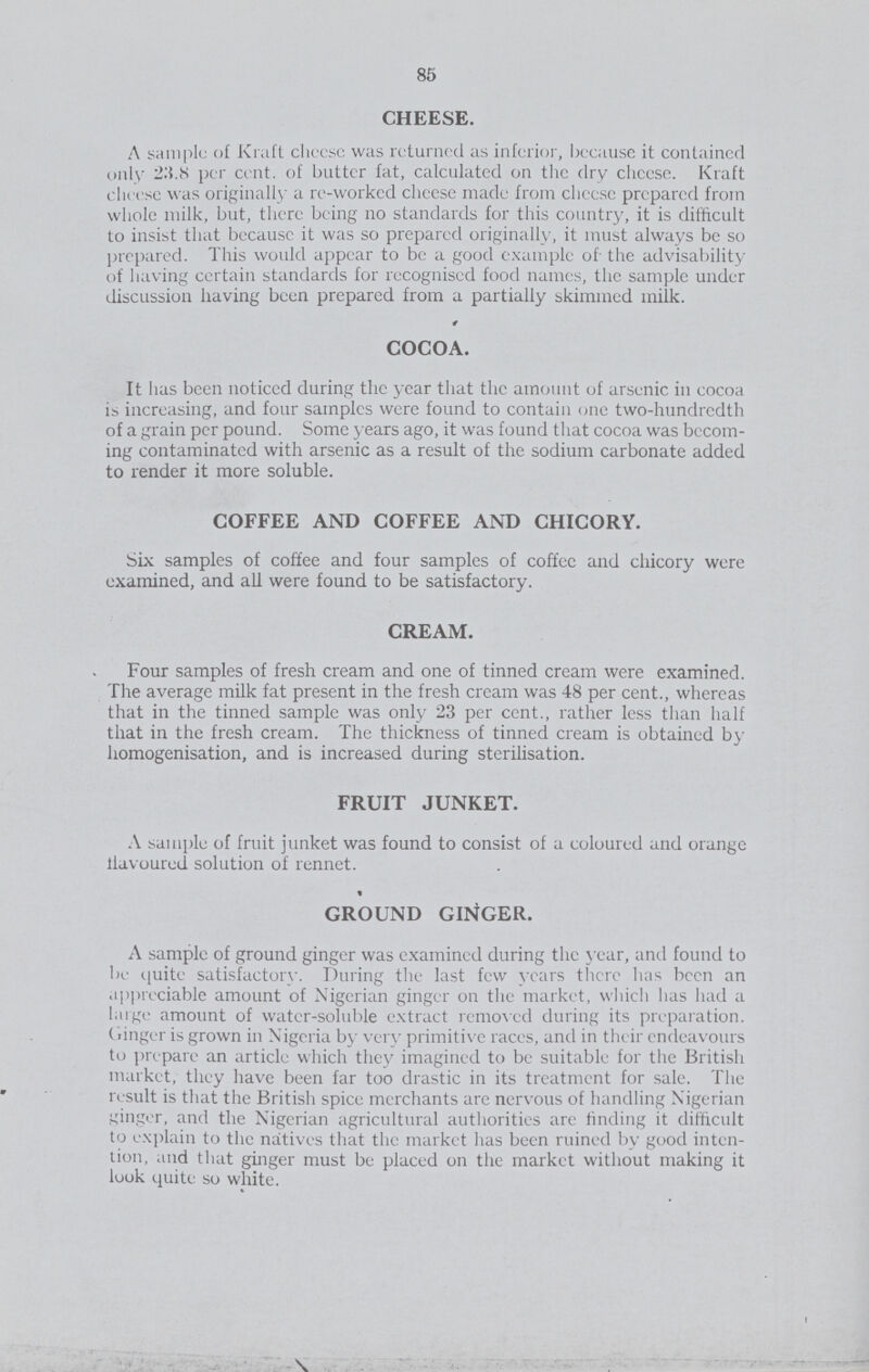 85 CHEESE. A sample of Kraft cheese was returned as inferior, because it contained only 23.8 per cent. of butter fat, calculated on the dry cheese. Kraft cheese was originally a re-worked cheese made from cheese prepared from whole milk, but, there being no standards for this country, it is difficult to insist that because it was so prepared originally, it must always be so prepared. This would appear to be a good example of the advisability of having certain standards for recognised food names, the sample under discussion having been prepared from a partially skimmed milk. COCOA. It has been noticed during the year that the amount of arsenic in cocoa is increasing, and four samples were found to contain one two-hundredth of a grain per pound. Some years ago, it was found that cocoa was becom ing contaminated with arsenic as a result of the sodium carbonate added to render it more soluble. COFFEE AND COFFEE AND CHICORY. Six samples of coffee and four samples of coffee and chicory were examined, and all were found to be satisfactory. CREAM. Four samples of fresh cream and one of tinned cream were examined. The average milk fat present in the fresh cream was 48 per cent., whereas that in the tinned sample was only 23 per cent., rather less than half that in the fresh cream. The thickness of tinned cream is obtained by homogenisation, and is increased during sterilisation. FRUIT JUNKET. A sample of fruit junket was found to consist of a coloured and orange flavoured solution of rennet. GROUND GINGER. A sample of ground ginger was examined during the year, and found to be quite satisfactory. During the last few years there has been an appreciable amount of Nigerian ginger on the market, which has had a large amount of water-soluble extract removed during its preparation. ( linger is grown in Nigeria by very primitive races, and in their endeavours to prepare an article which they imagined to be suitable for the British market, they have been far too drastic in its treatment for sale. The result is that the British spice merchants are nervous of handling Nigerian finger, and the Nigerian agricultural authorities are finding it difficult to explain to the naitives that the market has been ruined by good inten tion, and that ginger must be placed on the market without making it look quite so white.