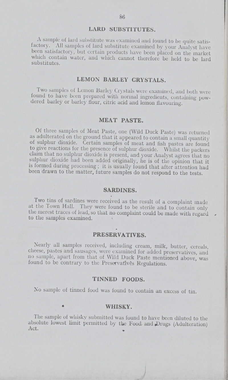 86 LARD SUBSTITUTES. A sample of lard substitute was examined and found to be quite satis factory. All samples of lard substitute examined by your Analyst have been satisfactory, but certain products have been placed on the market which contain water, and which cannot therefore be held to be lard substitutes. LEMON BARLEY CRYSTALS. Two samples of Lemon Barley Crystals were examined, and both were found to have been prepared with normal ingredients, containing pow dered barley or barley flour, citric acid and lemon flavouring. MEAT PASTE. Of three samples of Meat Paste, one (Wild Duck Paste) was returned as adulterated on the ground that it appeared to contain a small quantity of sulphur dioxide. Certain samples of meat and fish pastes are found to give reactions for the presence of sulphur dioxide. Whilst the packers claim that no sulphur dioxide is present, and your Analyst agrees that no sulphur dioxide had been added originally, he is of the opinion that it is formed during processing; it is usually found that after attention had been drawn to the matter, future samples do not respond to the tests. SARDINES. Two tins of sardines were received as the result of a complaint made at the Town Hall. They were found to be sterile and to contain only the merest traces of lead, so that no complaint could be made with regard to the samples examined. PRESERVATIVES. Nearly all samples received, including cream, milk, butter, cereals, cheese, pastes and sausages, were examined for added preservatives, and no sample, apart from that of Wild Duck Paste mentioned above, was found to be contrary to the Preservatives Regulations. TINNED FOODS. No sample of tinned food was found to contain an excess of tin. • WHISKY. The sample of whisky submitted was found to have been diluted to the absolute lowest limit permitted by the Food and Drugs (Adulteration) Act.