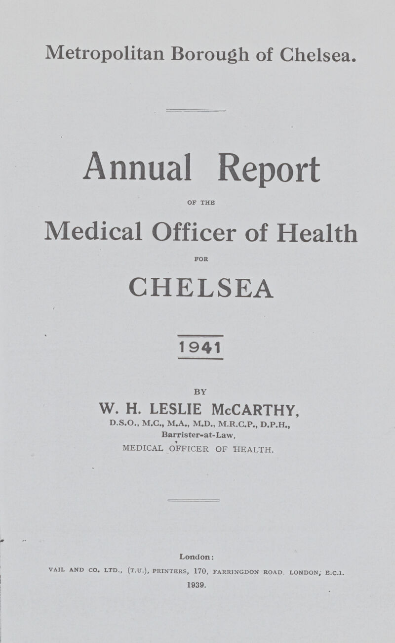 Metropolitan Borough of Chelsea. Annual Report of the Medical Officer of Health CHELSEA 1941 BY w. h. leslie McCarthy, D.S.O., M.C., M.A., M.D., M.R.C.P., D.P.H., Barrister-at-Law, MEDICAL OFFICER OF HEALTH. London: vail and co. ltd., (t.u.), printers, 170, farringdon road. london; e.c.i. 1939.