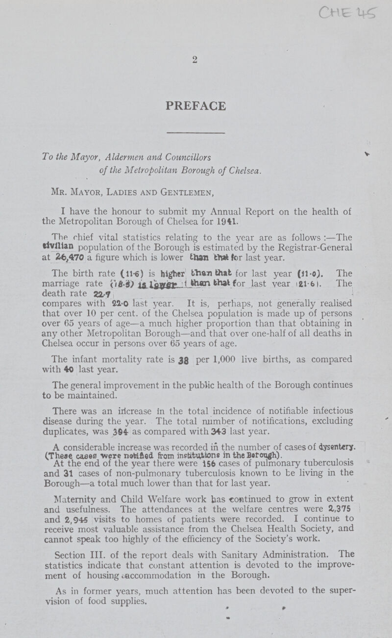 Che 45 2 PREFACE To the Mayor, Aldermen and Councillors of the Metropolitan Borough of Chelsea. Mr. Mayor, Ladies and Gentlemen, I have the honour to submit my Annual Report on the health of the Metropolitan Borough of Chelsea for 1941. The chief vital statistics relating to the year are as follows:—The civilian population of the Borough is estimated by the Registrar-General at 26,470 a figure which is lower than thai tor last year. The birth rate (116) is higher fhan that for last year (11.0). The marriage rate a) l1 than that for last year 21-fal. The death rate 22.7. compares with 21.0 last year. It is, perhaps, not generally realised that over 10 per cent, of the Chelsea population is made up of persons over 65 years of age—a much higher proportion than that obtaining in any other Metropolitan Borough—and that over one-half of all deaths in Chelsea occur in persons over 65 years of age. The infant mortality rate is 38 per 1,000 live births, as compared with 40 last year. The general improvement in the public health of the Borough continues to be maintained. There was an iricrease in the total incidence of notifiable infectious disease during the year. The total number of notifications, excluding duplicates, was 394 as compared with 343 last year. A considerable increase was recorded in the number of cases of dysentery. (Theae cases were notified from institutions in the Barcm^h). At the end of the year there were 156 cases of pulmonary tuberculosis and 31 cases of non-pulmonary tuberculosis known to be living in the Borough—a total much lower than that for last year. Maternity and Child Welfare work has continued to grow in extent and usefulness. The attendances at the welfare centres were 2,375 and 2,945 visits to homes of patients were recorded. I continue to receive most valuable assistance from the Chelsea Health Society, and cannot speak too highly of the efficiency of the Society's work. Section III. of the report deals with Sanitary Administration. The statistics indicate that constant attention is devoted to the improve ment of housing accommodation in the Borough. As in former years, much attention has been devoted to the super vision of food supplies.