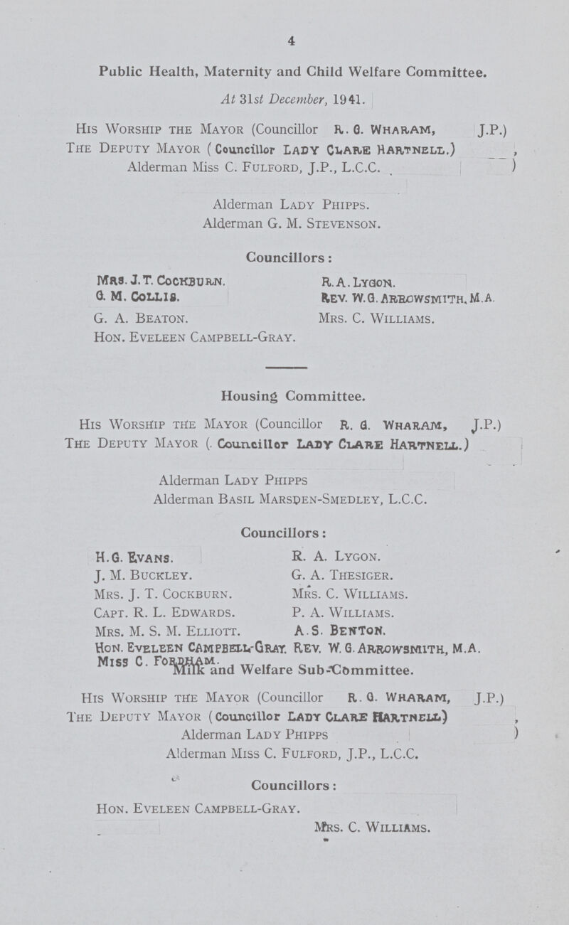 4 Public Health, Maternity and Child Welfare Committee. At 31st December, 1941. His Worship the Mayor (Councillor R. G. Wharam, J.P.) The Deputy Mayor (Councillor LADY clare Hartnell.) Alderman Miss C. Fulford, J.P., L.C.C. Alderman Lady Phipps. Alderman G. M. Stevenson. Councillors: Mrs. J.T. Cockburn R.A.Lyqon. G. M. Collis. fcev. W.G.AR/ROYVSMITH.M.A. G. A. Beaton. Mrs. C. Williams. Hon. Eveleen Campbell-Gray. Housing Committee. His Worship the Mayor (Councillor R. a. Wharam, J.P.) The Deputy Mayor (. Councillor Lady Clare Hartnell.) Alderman Lady Phipps Alderman Basil Marsden-Smedley, L.C.C. Councillors: H.G. E.vans. R. A. Lygon. J. M. Buckley. G. A. Thesiger. Mrs. J. T. Cockburn. Mrs. C. Williams. Capt. R. L. Edwards. P. A. Williams. Mrs. M. S. M. Elliott. A S. Benton. Hon. Eveleen CampbexvGray. Rev. W. GArrowsmith, M.A. Miss C. Welfare Subcommittee. His Worship the Mayor (Councillor R . G. Wharam, J.P.) The Deputy Mayor (Councillor Lady Clare Rartmell) Alderman Lady Phipps) Alderman Miss C. Fulford, J.P., L.C.C. Councillors: Hon. Eveleen Campbell-Gray. Mrs. C. Williams.