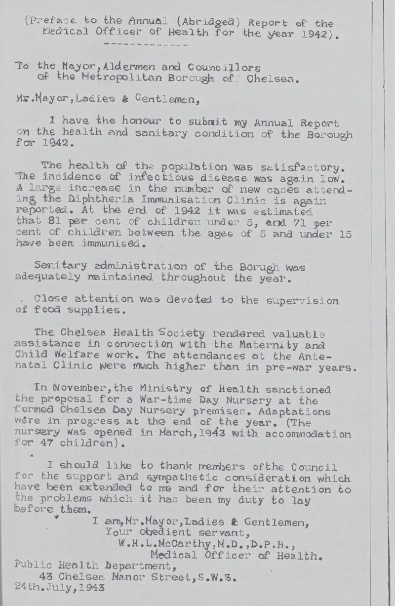 (Preface to the Annual (Abridged) Report 0f the medical Officer of Health for the year 1942). To the Mayor, Aldermen and Councilors of the Metropolitan Borough of Chelsea. Mr. Hay or, Ladies & Gentlemen, 1 have the honour to submit my Annual Report on the health and sanitary condition of the Borough for 1942. The Health of the population was satisfactory. The incidence of infectious disease was again low. A large increase in the number of new cases attend ing the diphtheria Immunisation Clinic is again reported At the end of 1942 it was estimated, that 81 par cent of children under 5, and 71 per cent of children between the ages of 5 and under 15 have been immunised. Sanitary administration of the Borough was adequately maintained throughout the year. Close attention was devoted to the supervision of food supplies. The Chelsea health Society rendered valuable assistance in connection with the Maternity and Child Welfare work. The attendances at the Ante natal Clinic Were much higher than in. pre-war years. In (November,the Ministry of Health sanctioned the proposal for a War-time Day Nursery at the formed Chelsea Da y Nursery premises. Adaptations were in progress at the end of the year. (The nursery Was opened in March,1943 with, accommodation for 47 children). I should like to thank members of the Council for the support and sympathetic consideration which have been extended to me and for their attention to the problems which it has been my duty* to lay before them.  I arn,Mr.Hayor,Ladies t Gentlemen, Your obedient servant, W.H.L. McCarthy, M.D.,D.P.H., Medical Officer of Health. Public Health department, 43 Chelsea Wan or Street, S .W.3. 24 th. July, 1943