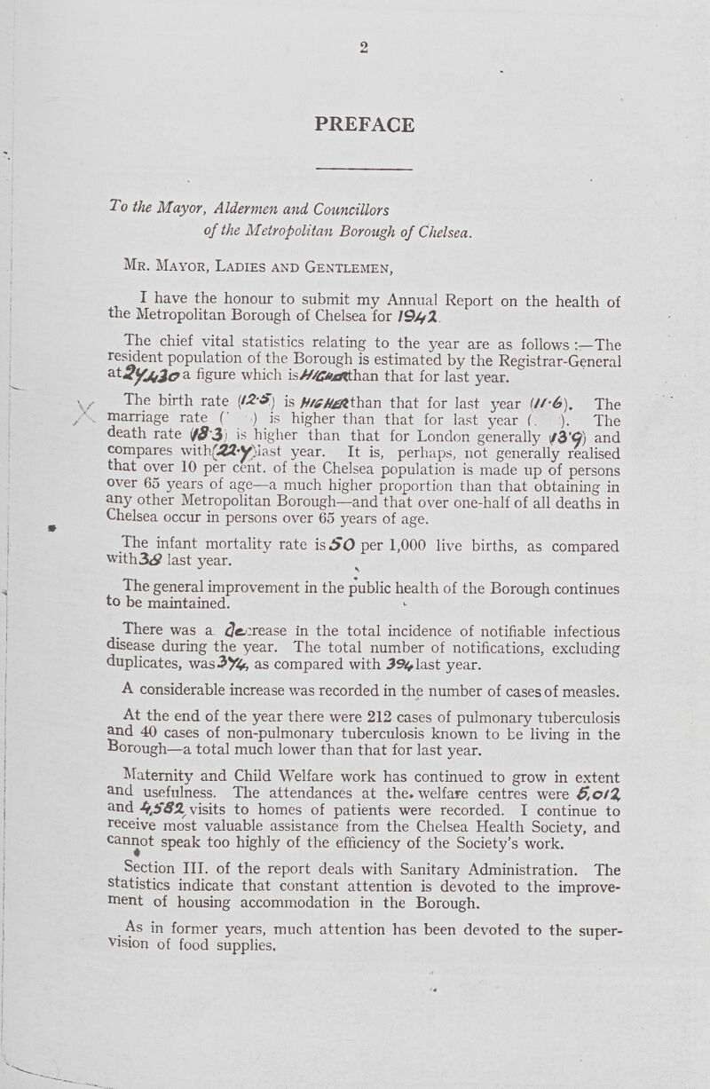 2 PREFACE To the Mayor, Aldermen and Councillors of the Metropolitan Borough of Chelsea. Mr. Mayor, Ladies and Gentlemen, I have the honour to submit my Annual Report on the health of the Metropolitan Borough of Chelsea for 1942 The chief vital statistics relating to the year are as follows The resident population of the Borough is estimated by the Registrar-General figure which is HIGHER than that for last year. The birth rate(12.5)is HIGHER than that for last year (11.6). The . marriage rate (' ) is higher than that for last year (. :). The death rate is higher than that for London generally(13.9) and compares with(22.9) last year. It is, perhaps, not generally realised that over 10 per cent. of the Chelsea population is made up of persons over 65 years of age—a much higher proportion than that obtaining in any other Metropolitan Borough—and that over one-half of all deaths in Chelsea occur in persons over 65 years of age. The infant mortality rate is 50 per 1,000 live births, as compared with 38 last year. The general improvement in the public health of the Borough continues to be maintained. There was a decrease in the total incidence of notifiable infectious disease during the year. The total number of notifications, excluding duplicates, was as compared with 394 last year. A considerable increase was recorded in the number of cases of measles. At the end of the year there were 212 cases of pulmonary tuberculosis and 40 cases of non-pulmonary tuberculosis known to be living in the Borough—a total much lower than that for last year. Maternity and Child Welfare work has continued to grow in extent and usefulness. The attendances at the. welfare centres were 5,012 and 4,582 visits to homes of patients were recorded. I continue to receive most valuable assistance from the Chelsea Health Society, and cannot speak too highly of the efficiency of the Society's work. Section III. of the report deals with Sanitary Administration. The statistics indicate that constant attention is devoted to the improve ment of housing accommodation in the Borough. As in former years, much attention has been devoted to the super vision of food supplies.