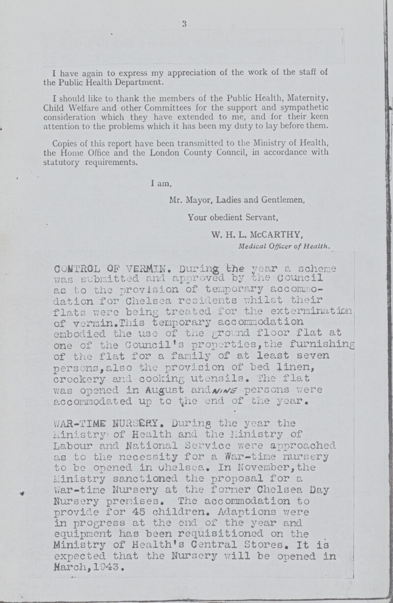 3 I have again to express my appreciation of the work of the staff of the Public Health Department. I should like to thank the members of the Public Health, Maternity, Child Welfare and other Committees for the support and sympathetic consideration which they have extended to me, and for their keen attention to the problems which it has been my duty to lay before them. Copies of this report have been transmitted to the Ministry of Health, the Home Office and the London County Council, in accordance with statutory requirements. I am, Mr. Mayor, Ladies and Gentlemen, Your obedient Servant, w. h. l. McCarthy, Medical Officer of Health. CONTROL OF VERMIN. During the year a scheme was submitted and approved by the council as to the provision of temporary accommo dation for Chelsea residents whilst their flats were being treated for the extermination of vermin.This temporary accommodation embodied the Use of the ground floor flat at one of the Council's properties,the furnishin, of the flat for a family of at least seven persons,also the provision of bed linen, crockery and cooking utensils. The flat was opened in August andv/Vf persons v/ere accommodated up to the end of the year. WAR-TIME NURSERY. During the year the Ministry of Health and the Ministry of Labour and National Service v/ere approached as to the necessity for a War-time nursery to be opened in uhelsea. In November,the hinistry sanctioned the proposal for a War-time Nursery at the former Chelsea Day Nursery premises. The accommodation to provide for 45 children. Adaptions v/ere in progress at the end of the year and equipment has been requisitioned on the Ministry of Health's Central Stores. It is expected that the Nursery will be opened in March,1943.