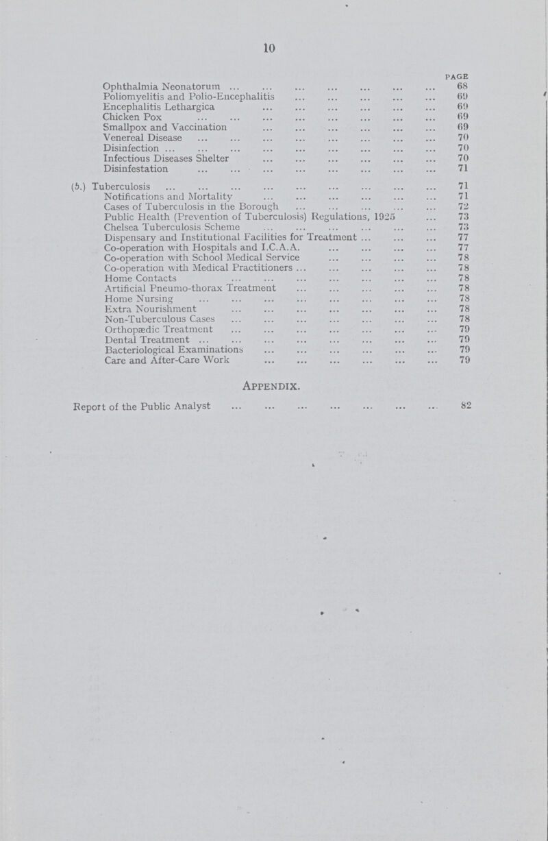 10 PAGE Ophthalmia Neonatorum 68 Poliomyelitis and Polio-Encephalitis 69 Encephalitis Lethargica 69 Chi cken Pox 69 Smallpox and Vaccination 69 Venereal Disease 70 Disinfection 70 Infectious Diseases Shelter 0 Disinfestation 71 (5.) Tuberculosis .71 Notifications and Mortality 71 Cases of Tuberculosis in the Borough 72 Public Health (Prevention of Tuberculosis) Regulations, 1925 73 Chelsea Tuberculosis Scheme . 73 Dispensary and Institutional Facilities for Treatment 77 Co-operation with Hospitals and I.C.A.A. 77 Co-operation with School Medical Service 78 Co-operation with Medical Practitioners 78 78 Artificial Pneumo-thorax Treatment 78 Home Nursing 78 Extra Nourishment 78 Non-Tuberculous Cases 78 Orthopaedic Treatment 79 Dental Treatment . 79 Bacteriological Examinations 79 Care and After-Care Work 79 Appendix. Report of the Public Analyst 82