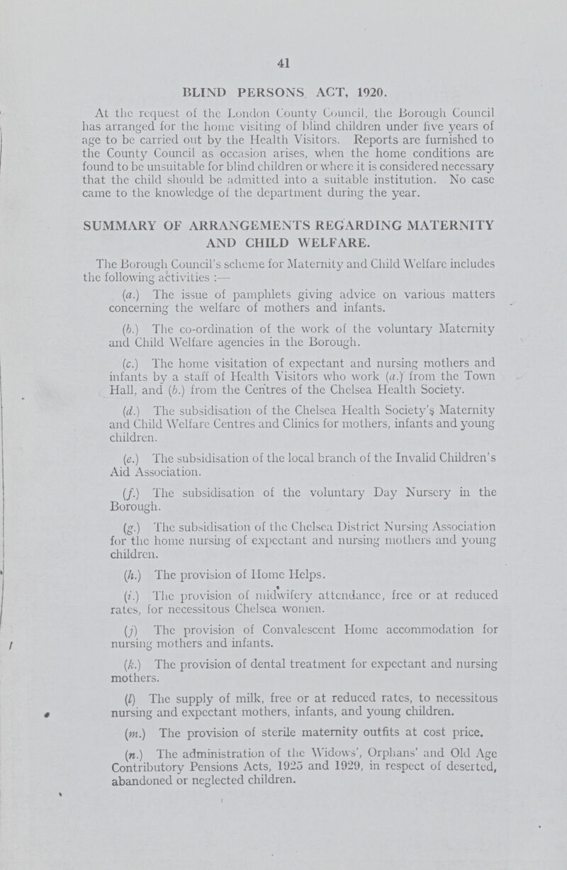 41 BLIND PERSONS ACT, 1920. At the request of the London County Council, the Borough Council has arranged for the home visiting of blind children under live years of age to be carried out by the Health Visitors. Reports arc furnished to the County Council as occasion arises, when the home conditions are found to be unsuitable for blind children or where it is considered necessary that the child should be admitted into a suitable institution. No ease came to the knowledge of the department during the year. SUMMARY OF ARRANGEMENTS REGARDING MATERNITY AND CHILD WELFARE. The Borough Council's scheme for Maternity and Child Welfare includes the following activities :— (a.) The issue of pamphlets giving advice on various matters concerning the welfare of mothers and infants. (b.) The co-ordination of the work of the voluntary Maternity and Child Welfare agencies in the Borough. (c.) The home visitation of expectant and nursing mothers and infants by a staff of Health Visitors who work (a.)' from the Town Hall, and (b.) from the Centres of the Chelsea Health Society. (d.) The subsidisation of the Chelsea Health Society's Maternity and Child Welfare Centres and Clinics for mothers, infants and young children. (e.) The subsidisation of the local branch of the Invalid Children's Aid Association. (/.) The subsidisation of the voluntary Day Nursery in the Borough. (g.) The subsidisation of the Chelsea District Nursing Association for the home nursing of expectant and nursing mothers and young children. (h.) The provision of Home Helps. (i.) The provision of midwifery attendance, free or at reduced rates, for necessitous Chelsea women. (j) The provision of Convalescent Home accommodation for nursing mothers and infants. (£.) The provision of dental treatment for expectant and nursing mothers. (/) The supply of milk, free or at reduced rates, to necessitous nursing and expectant mothers, infants, and young children. (m.) The provision of sterile maternity outfits at cost price. (n.) The administration of the Widows', Orphans' and Old Age Contributory Pensions Acts, 1925 and 1929, in respect of deserted, abandoned or neglected children.