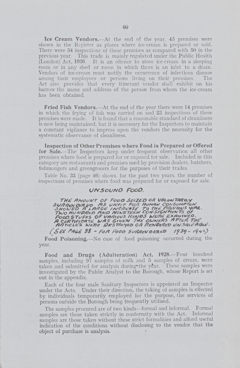 60 Ice Cream Vendors.—At the end of the year, 45 premises were shown in the Register as places where ice-cream is prepared or sold. There were 54 inspections of these premises as compared with 50 in the previous year. This trade is mainly regulated under the Public Health (London) Act, 1936. It is an offence to store ice-cream in a sleeping room or in any shed or room in which there is an inlet to a drain. Vendors of ice-cream must notify the occurrence of infectious disease among their employees or persons living on their premises. The Act also provides that every itinerant vendor shall exhibit on his barrow the name and address of the person from whom the ice-cream has been obtained. Fried Fish Vendors.—At the end of the year there were 14 premises in which the frying of fish was carried on and 23 inspections of these premises were made. It is found that a reasonable standard of cleanliness is now being maintained, but it is necessary for the Inspectors to maintain a constant vigilance to impress upon the vendors the necessity for the systematic observance of cleanliness. Inspection of Other Premises where Food is Prepared or Offered for Sale.—The Inspectors keep under frequent observation all other premises where food is prepared for or exposed for sale. Included in this category are restaurants and premises used by provision dealers, butchers, fishmongers and greengrocers for the purposes of their trades. Table No. 33 (page 46) shows, for the past two years, the number of inspections of premises where food was prepared for or exposed for sale. UNSOUNO Food. THE AMOUNT OF FOOD SEIZED OR VOLUNTARILY SURRREN OEREO AS UNFIT FOR HUMAN CONSUMPTION SHOWED A LARGE INCREASE TO THE PREVIOUS YEAR. TWO HUNDRED AND NIN ETEEN CONSIGNMENTS OF FOOD STUFFS OF VARIOUS KINDS WERE EXAMINED. A CERTIFICATE WAS GIVEN THE OWNERS AFTER THE ARTICLES WERE DESTROYED OR RENDERED UN SALE ABLE. (SEE PAGE 88 - FOR FOOD SURRENDERED 1939-1942) Food Poisoning.—No case of food poisoning occurred during the year. Food and Drugs (Adulteration) Act, 1928.—Four hundred samples, including 97 samples of milk and 5 samples of cream, were taken and submitted for analysis during*the year. These samples were investigated by the Public Analyst to the Borough, whose Report is set out in the appendix. Each of the four male Sanitary Inspectors is appointed an Inspector under the Acts. Under their direction, the taking of samples is effected by individuals temporarily employed for the purpose, the services of persons outside the Borough being frequently utilised. The samples procured are of two kinds—formal and informal. Formal samples are those taken strictly in conformity with the Act. Informal samples are those taken without these strict formalities and afford useful indication of the conditions without disclosing to the vendor that the object of purchase is analysis.