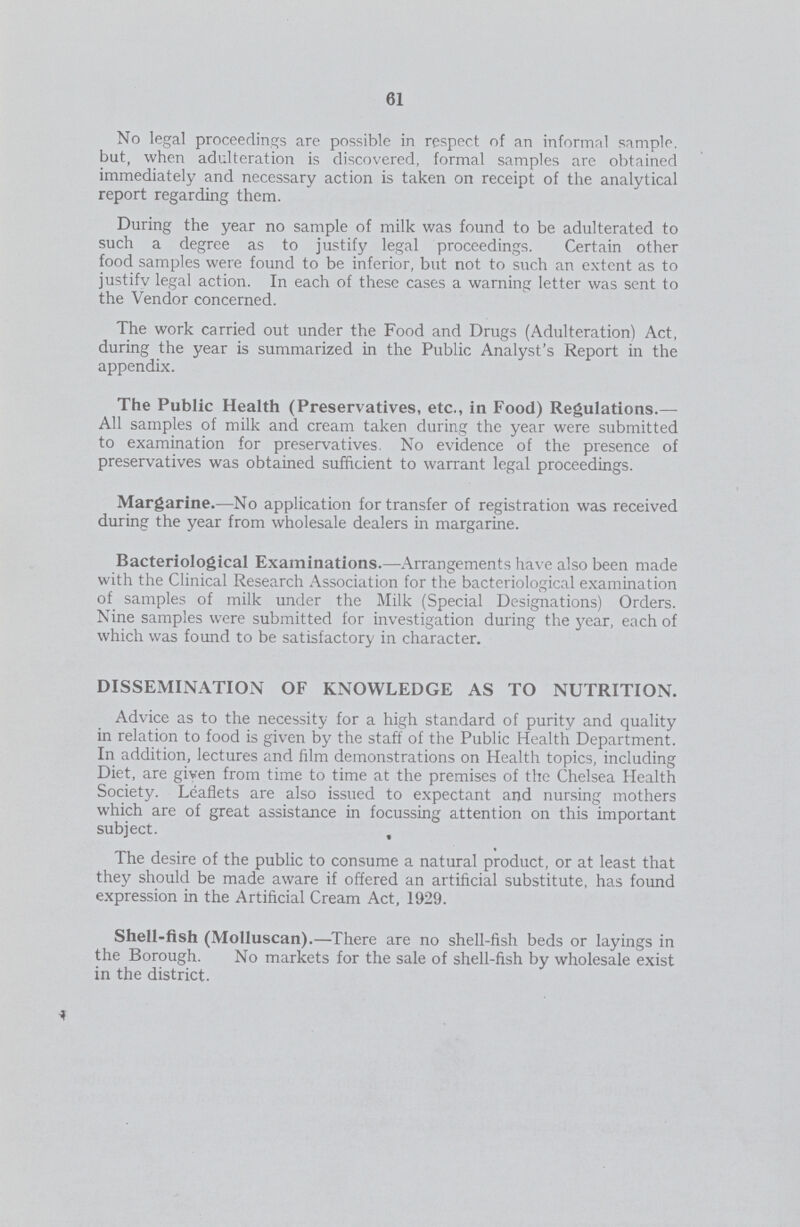 61 No legal proceedings are possible in respect of an informal sample, but, when adulteration is discovered, formal samples are obtained immediately and necessary action is taken on receipt of the analytical report regarding them. During the year no sample of milk was found to be adulterated to such a degree as to justify legal proceedings. Certain other food samples were found to be inferior, but not to such an extent as to justifv legal action. In each of these cases a warning letter was sent to the Vendor concerned. The work carried out under the Food and Drugs (Adulteration) Act, during the year is summarized in the Public Analyst's Report in the appendix. The Public Health (Preservatives, etc., in Food) Regulations.— All samples of milk and cream taken during the year were submitted to examination for preservatives. No evidence of the presence of preservatives was obtained sufficient to warrant legal proceedings. Margarine.—No application for transfer of registration was received during the year from wholesale dealers in margarine. Bacteriological Examinations.—Arrangements have also been made with the Clinical Research Association for the bacteriological examination of samples of milk under the Milk (Special Designations) Orders. Nine samples were submitted for investigation during the year, each of which was found to be satisfactory in character. DISSEMINATION OF KNOWLEDGE AS TO NUTRITION. Advice as to the necessity for a high standard of purity and quality in relation to food is given by the staff of the Public Health Department. In addition, lectures and film demonstrations on Health topics, including Diet, are given from time to time at the premises of the Chelsea Health Society. Leaflets are also issued to expectant and nursing mothers which are of great assistance in focussing attention on this important subject. , The desire of the public to consume a natural product, or at least that they should be made aware if offered an artificial substitute, has found expression in the Artificial Cream Act, 1929. Shell-fish (Molluscan).—There are no shell-fish beds or layings in the Borough. No markets for the sale of shell-fish by wholesale exist in the district.