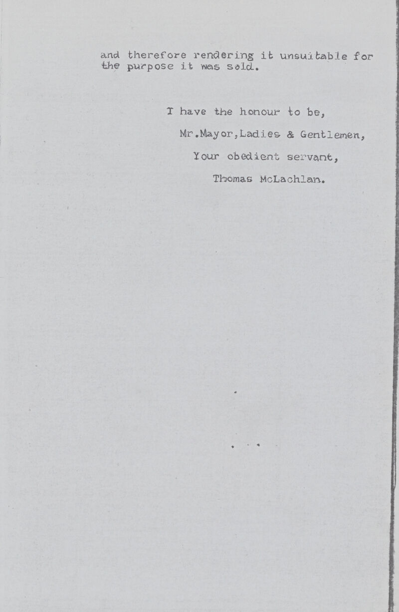 and therefore rendering it unsuitable for the purpose it was sold. I have the honour to be, Mr .Mayor, Ladies. & Gentlemen, Your obedient servant, Thomas McLachlan. «