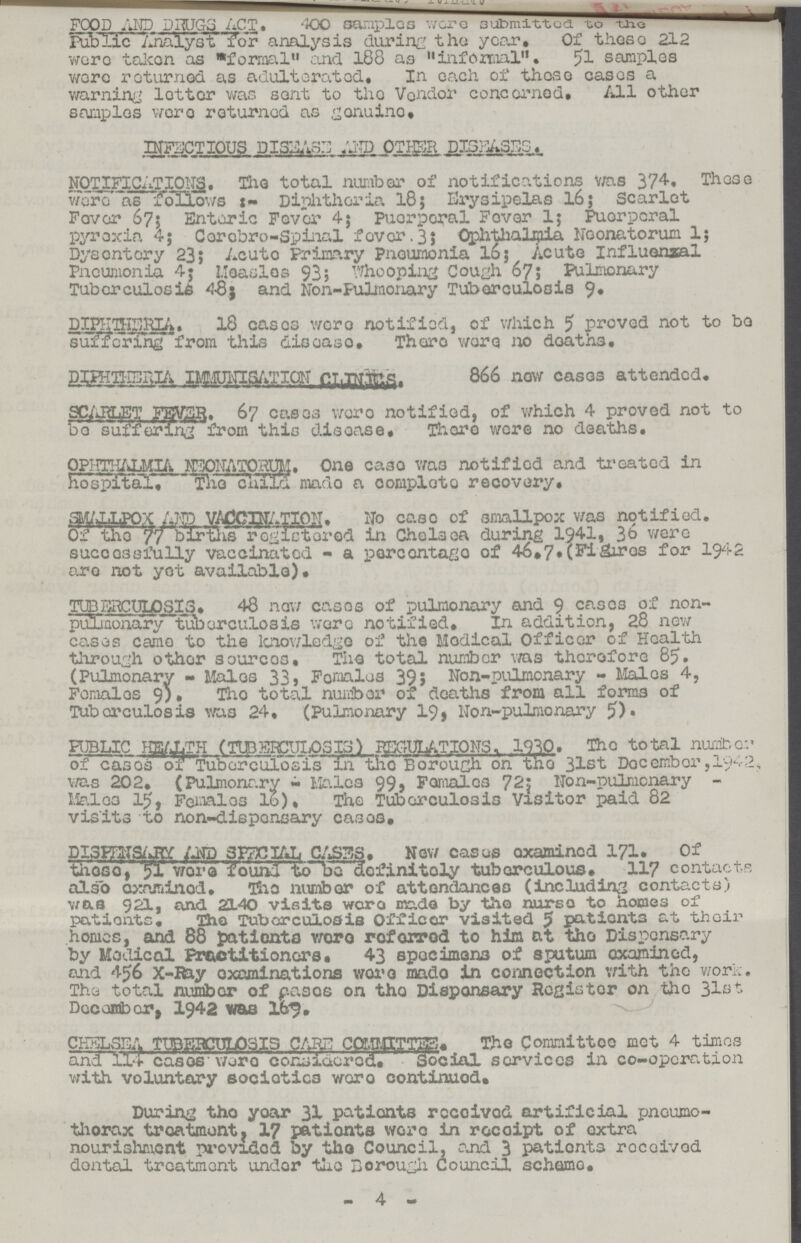 FOOD AND DRUGS ACT. 400 samples were submitted to the Public Analyst for analysis during the year. Of these 212 were taken as ''formal'' and 188 as infomal, 51 samples were returned as adulterated. In each of these cases a warning letter was sent to the Vendor concerned. All other samples were returned as genuine. INFECTIOUS DISEASE:: AND OTHER DISEASES. NOTIFICATIONS. The total number of notifications was 374. These were as follows:- Diphtheria 18; Erysipelas 16; Scarlet Fever 67; Enteric Fever 4; puerporal Fever 1; Puerperal pyrexia 4; Cerobro-Spinal fever. 3; Ophthalmia Neonatorum 1; Dysentery 23; Acute Primary Pneumonia l6; Acute Influenzal Pneumonia 4; Measles 93; Whooping Cough 67; Pulmonary Tuberculosis 48; and Non-Pulmonary Tuberculosis 9, DIPHTHERIA. 18 cases were notified, of which 5 proved not to be suffering from this disease, There were no deaths. DIPHTERIA IMMUNAISATION CLINICS. 866 now cases attended. SCARLET FEVER. 67 cases were notified, of which 4 proved not to bo suffering from this disease. There were no deaths. OPHTHALMIA NEONATORUM. One case was notified and treated in hospital, The child made a complete recovery, SMALLPOX AND VACCINATION. No case of smallpox was notified. Of the 77 births registered in Chelsea during 1941, 36 were successfully vaccinated - a percentage of 46.7.(Figures for 1942 are not yet available). TUBERCULOSIS. 48 new cases of pulmonary and 9 cases of non pulmonary tuberculosis were notified. In addition, 28 new cases came to the knowledge of the Medical Officer of Health through other sources. The total number was therefore 85. (Pulmonary - Males 33, Females 39; Non-pulmonary - Males 4, Females 9). The total number of deaths from all forms of Tuberculosis was 24, (Pulmonary 19, Non-pulmonary 5). PUBLIC HEALTH (TUBERCULOSIS) REGULATIONS. 1930. The total number of cases of Tuberculosis in the Borough on the 31st December, 1942. was 202. (Pulmonary - Males 99, Females 72; Non-pulmonary Males 15, Females 16). The Tuberculosis Visitor paid 82 visits to non-dispensary cases. DISPENSARY AND SPECIAL CASES. New cases examined 171. Of these, 51 were found to be definitely tuberculous, 117 contacts also examined. The number of attendances (including contacts) was 921, and 2140 visits were made by the nurse to homes of patients. The Tuberculosis Officer visited 5 patients at their homes, and 88 patients were referred to him at the Dispensary by Medical Practitioners. 43 specimens of sputum examined, end 456 X-Ray examinations were made in connection with the work. The total number of cases on the Dispensary Register on the 31st December, 1942 was 169. CHELSEA TUBERCULOSIS CARE COMMITTEE. The Committee met 4 times and 114 cases were considered. Social services in co-operation with voluntary societies were continued. During the year 31 patients received artificial pneumo thorax treatment, 17 patients were in receipt of extra nourishment provided by the Council, and 3 patients received dental treatment under the Borough Council scheme. 4