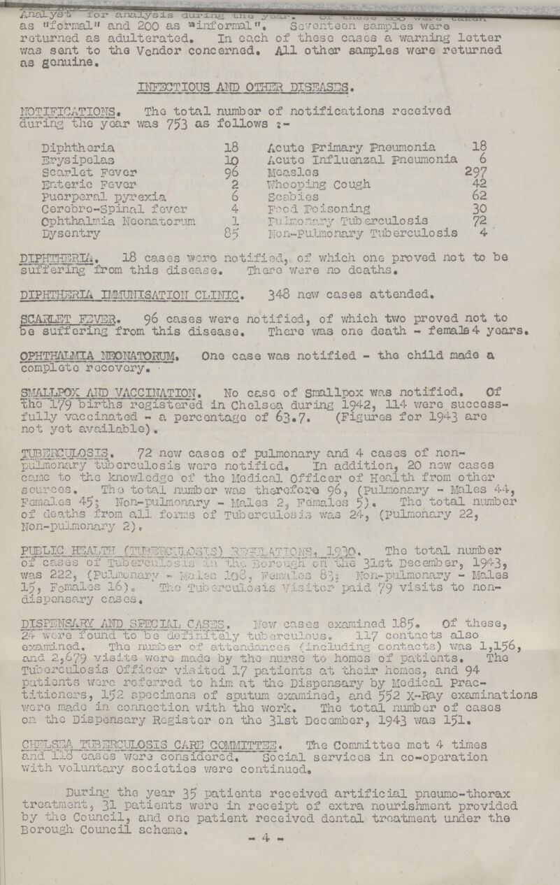 ??? Analyst for analysis during the year. Of these 200 were taken as formal and 200 as informal. Seventeen samples ware returned as adulterated. In each of these cases a warning letter was sent to the Vendor concerned. All other samples were returned as genuine. INFECTIOUS AND OTHER DISEASES. NOTIFICATIONS. The total number of notifications received during the year was 753 as follows:- Diphtheria 18 Acute primary Pneumonia 18 Erysipelas 10 Acute Influenzal pneumonia 6 Scarlet Fever 96 Measles 297 Enteric Fever 2 Whooping Cough. 42 Puerperal pyrexia 6 Scabies 62 Cerebro-Spinal fever 4 Food Poisoning 30 Ophthalmia Neonatorum 1 pulmonary Tuberculosis 72 Dysentry 85 Non-pulmonary Tuberculosis 4 DIPHTHERIA. 18 cases wra notified, of which one proved not to be suffering from this disease. There were no deaths, DIPHTHERIA IMMUNISATION CLINIC. 348 new cases attended. SCARLET FEVER. 96 cases were notified, of which two proved not to be suffering from this disease. There was one death - female 4 years. OPHTHALMIA NEONATORUM. One case was notified - the child made a complete recovery. SMALLPOX AND VACCINATION. No case of Smallpox was notified. Of The 179 births registered in Chelsea during 1942, 114 were success fully vaccinated - a percentage of 63.7. (Figures for 1943 are not yet available). TUBERCULOSIS. 72 new cases of pulmonary and 4 cases of non pulmonary tuberculosis were notified. In addition, 20 new cases came to the knowledge of the Medical officer of Health from other sources. The total number was therefore 96, (pulmonary - Males 44, Females 45; Non-pulmonary-Males 2, Females 5). The total number of deaths from all forms of Tuberculosis was 24, (pulmonary 22, Non-pulmonary 2). PUBLIC HEALTH (TUBERCLOSIS) REGULATIONS, 1930. The total number of cases of Tuberculosis in the Borough on the 31st December, 1943, was 222, (Pulmonary - Males 103, Females 83; Non-pulmonary-Males 15, Females l6). The Tuberculosis Visiter paid 79 visits to non dispensary cases. DISPENSARY AND SPECIAL CASES. New cases examined l85. Of these, 24 wore found to be definitely tuberculous. 117 contacts also examined. The number of attendances (including contacts) was 1,156, and 2,679 visits were made by the nurse to homes of patients. The Tuberculosis Officer visited 17 patients at their homes, and 94 patients were referred to him at the Dispensary by Medical Prac titioners, 152 specimens of sputum examined, and 552 X-Ray examinations were made in connection with the work. The total number of cases on the Dispensary Register on the 31st December, 1943 was 151. CHELSEA TUBERCULOSIS CARE COMMITTEE. The Committee met 4 times and 110 cases were considered. Social services in co-operation with voluntary societies were continued. During the year 35 patients received artificial pneumo-thorax treatment, 31 patients were in receipt of extra nourishment provided by the Council, and one patient received dental treatment under the Borough- Council scheme. 4