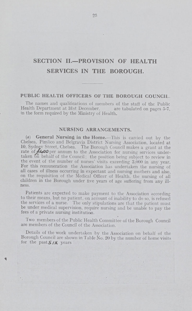 25 SECTION II.— PROVISION OF HEALTH SERVICES IN THE BOROUGH. PUBLIC HEALTH OFFICERS OF THE BOROUGH COUNCIL. The names and qualifications of members of the staff of the Public Health Department at 31st December, are tabulated on pages 5-7, in the form required by the Ministry of Health. NURSING ARRANGEMENTS. (a) General Nursing in the Home.—This is carried out by the Chelsea, Pimlico and Belgravia District Nursing Association, located at 10, Sydney Street, Chelsea. The Borough Council makes a grant at the rate of £400 per annum to the Association for nursing services under¬ taken on behalf of the Council; the position being subject to review in the event of the number of nurses' visits exceeding 3,000 in any year. For this remuneration the Association has undertaken the nursing of all cases of illness occurring in expectant and nursing mothers and also, on the requisition of the Medical Officer of Health, the nursing of all children in the Borough under five years of age suffering from any ill ness. Patients are expected to make payment to the Association according to their means, but no patient, on account of inability to do so, is refused the services of a nurse. The only stipulations are that the patient must be under medical supervision, require nursing and be unable to pay the fees of a private nursing institution. Two members of the Public Health Committee of the Borough Council are members of the Council of the Association. Details of the work undertaken by the Association on behalf of the Borough Council are shown in Table No. 20 by the number of home visits for the past six years