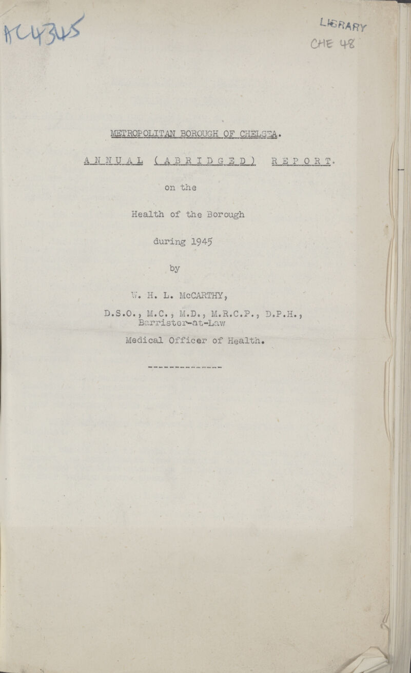 LIBRARY CHE 48 METROPOLITAN BOROUGH OF CHELSEA. A N N U A L (ABRIDGED) REP 0 R T . on the Health of the Borough during 194-5 by W. H. L. MCCARTHY, D.S.O., M.C., M.D., M.R.C.P., D.P.H., Barrister-at-Law Medical Officer of Health.