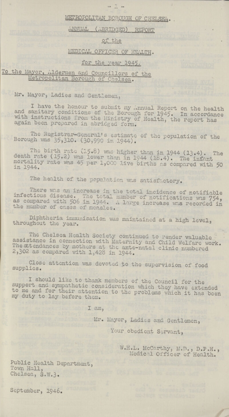 1 METROPOLITAN BOROUGH OF CHELSEA. ANNUAL (ABRIDGED) REPORT ' * of the MEDICAL OFFICER OF HEALTH. for the year 1945. To the Mayor, ALdermen and Councillors of the Metropolitan Borough of caelsea. Mr. Mayor, Ladies and Gentlemen, I have the honour to submit my Annual Report on the health and sanitary conditions of the Borough for 1945. In accordance with instructions from the Ministry of Health, the report has again been prepared in abridged form. The Registrar-General's estimate of the population of the Borough was 35,310. (30,990 in 1944). The birth rate (15.8) was higher than in 1944 (13.4). The death rate (15.2) was lower than in 1944 (18.4). The infant mortality rate was 45 per 1,000 live births as compared with 50 in 1944. The health of the population was satisfactory. There was an increase in the total incidence of notifiable infectious disease. The total number of notifications was 754, as compared with 506 in 1944. A large increase was recorded in the number of cases of measles. Diphtheria immunisation was maintained at a high level, throughout the year. The Chelsea Health Society continued to render valuable assistance in connection with Maternity and Child Welfare work. The attendances by mothers at the ante-natal clinic numbered 2,302 as compared with 1,428 in 1944. Close attention was devoted to the supervision of food supplies. I should like to thank members of the Council for the support and sympathetic consideration which they have extended to me and for their attention to the problems which it has been my duty to lay before them. I am, Mr. Mayor, Ladies and Gentlemen, Your obedient Servant, W.H.L. McCarthy, M.D., D.P.H., Medical Officer of Health. Public Health Department, Town Hall, Chelsea, S.W.3. September, 1946.