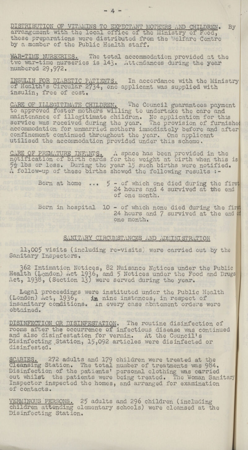 4 DISTRIBUTION OF VITAMINS TO EXPECTANT MOTHERS AND CHILDREN. By arrangement with the local office of the Ministry of Food, these preparations were distributed from the welfare Centre by a member of the Public Health staff. WAR-TIME NURSERIES. The total accommodation provided at the two war-time nurseries is 143. Attendances during the year numbered 29,972, INSULIN FOR DIaBETIC PATIENTS. In accordance with the Ministry of Health's Circular 2734, one applicant was supplied with insulin,free of cost. CARE OF ILLEGITIMATE CHILDREN. The Council guarantees payment to approved foster mothers willing to undertake the care and maintenance of illegitimate children. No application for this service was received during the year. The provision of furnished accommodation for unmarried mothers immediately before and after confinement continued throughout the year. One applicant utilised the accommodation provided under this scheme. CARE OF PREMATURE INFANTS. A space has been provided in the notification of birth cards for the weight at birth when this is 5½ lbs or less. During the year 15 such births were notified. A follow-up of these births showed the following results:- Born at home 5 - of which one died during the firs 24 hours and 4 survived at the end of one month. Born in hospital 10 - of which none died during the first 24 hours and 7 survived at the end of one month, SANITaRY CIRCUMSTANCES and ADMINISTRATION 11,005 visits (including re-visits) were carried out by the Sanitary Inspectors. 362 Intimation Notices, 82 Nuisance Notices under the Public Health (London) Act 1936, and 5 Notices under the Food and Drugs Act, 1938, (Section 13) were served during the year. Legal proceedings were instituted under the Public Health (London) Act, 1936, in nine instances, in respect of insanitary conditions, in every case abatement orders were obtained. DISINFECTION OR DISINFESTATION. The routine disinfection of rooms after the occurrence of infectious disease was continued and also disinfestation for vermin. At the Council's Disinfecting Station, 15,092 articles were disinfected or disinfested. SCABIES. 272 adults and 179 children were treated at the Cleansing Station. The total number of treatments was 984. Disinfection of the patients' personal clothing was carried out whilst the patients were being treated. The Woman Sanitary Inspector inspected the homes, and arranged for examination of contacts. VERMINOUS PERSONS. 25 adults and 296 children (including children attending elementary schools) were cleansed at the Disinfecting Station.