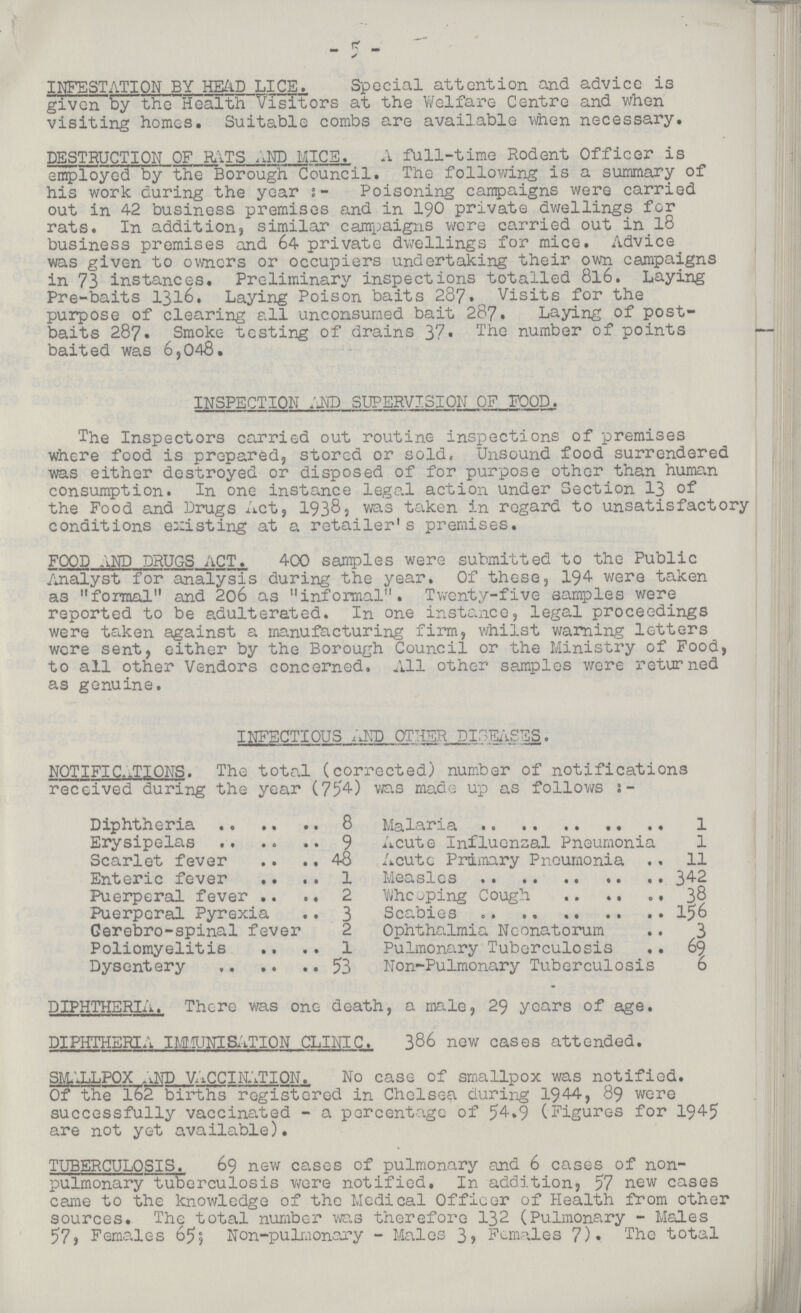 5 INFESTATION BY HEAD LICE. Special attention and advice is given by the Health Visitors at the Welfare Centre and when visiting homes. Suitable combs are available when necessary. DESTRUCTION OF RATS AND LICE. A fall-time Rodent Officer is employed by the Borough Council. The following is a summary of his work during the year Poisoning campaigns were carried out in 42 business premises and in 190 private dwellings for rats. In addition, similar campaigns were carried out in 18 business premises and 64 private dwellings for mice. Advice was given to owners or occupiers undertaking their own campaigns in 73 instances. Preliminary inspections totalled 816. Laying Pre-baits 1316. Laying Poison baits 287. Visits for the purpose of clearing all unconsumed bait 287. Laying of post baits 287. Smoke testing of drains 37. The number of points — baited was 6,043. INSPECTION AND SUPERVISION OF FOOD. The Inspectors carried out routine inspections of premises where food is prepared, stored or sold. Unsound food surrendered was either destroyed or disposed of for purpose other than human consumption. In one instance legal action under Section 13 of the Food and Drugs Act, 1938, was taken in regard to unsatisfactory conditions existing at a retailer's premises. FOOD AND DRUGS ACT. 400 samples were submitted to the Public Analyst for analysis during the year. Of these, 194 were taken as formal and 206 as informal. Twenty-five samples were reported to be adulterated. In one instance, legal proceedings were taken against a manufacturing firm, whilst warning letters were sent, either by the Borough Council or the Ministry of Food, to all other Vendors concerned. All other samples were returned as genuine. INFECTIOUS AND OTHER DISEASES. NOTIFICATIONS. The total (corrected) number of notifications received during the year (754) was made up as follows 2:- Diphtheria 8 Malaria 1 Erysipelas 9 Acute Influenzal Pneumonia 1 Scarlet fever 48 Acute Primary Pneumonia 11 Enteric fever 1 Measles 342 Puerperal fever 2 Whelping Cough 38 Puerperal Pyrexia 3 Scabies 156 Gerebro-spinal fever 2 Ophthalmia Neonatorum 3 Poliomyelitis 1 Pulmonary Tuberculosis 69 Dysentery 53 Non-Pulmonary Tuberculosis 6 DIPHTHERIA. There was one death, a male, 29 years of age. DIPHTHERIA IMI1UNIBATI0N CLINIC. 386 new cases attended. SMALLPOX AND VACCINATION. No case of smallpox was notified. Of the 162 births~registered in Chelsea during 1944, 89 were successfully vaccinated - a percentage of 54.9 (Figures for 1945 are not yet available). TUBERCULOSIS. 69 new cases of pulmonary and 6 cases of non pulmonary tuberculosis were notified. In addition, 57 new cases came to the knowledge of the Medical Officer of Health from other sources. The total number was therefore 132 (Pulmonary - Males 57) Females 655 Non-pulmonary - Males 3, Females 7). The total