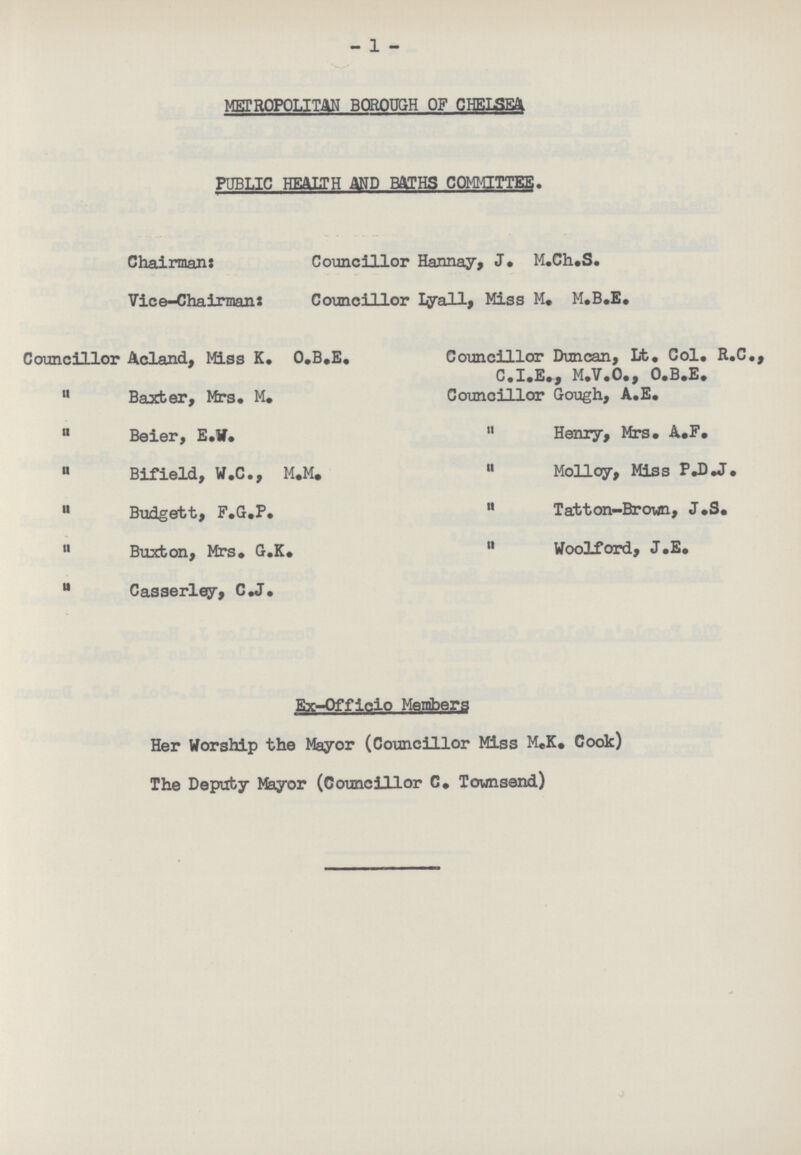 -1 - METROPOLITAN BOROUGH OF CHELSEA PUBLIC HEATH AND BATHS COMMITTEE. Chairman: Councillor Hannay, J. M.Ch.S. Vice-Chairman: Councillor Lyall, Miss M, M.B.E. Councillor Acland, Miss K. O.B.E. Councillor Duncan, Lt. Col. R.C., C.I.E., M.V.O., O.B.E.  Baxter, Mrs. M. Councillor Gough, A.E.  Beier, E.W.  Henry, Mrs. A.F.  Bifield, W.C., M.M. Mollpy, Miss P.D.J.  Budgett, F.G.P.  Tatton-Brovm, J.S. Buxton, Mrs. G.K.  Woolford, J.E. u Casserley, C.J. Ex-Offlcio Members Her Worship the Mayor (Councillor Miss M.K. Cook) The Deputy Mayor (Councillor C. Townsend)