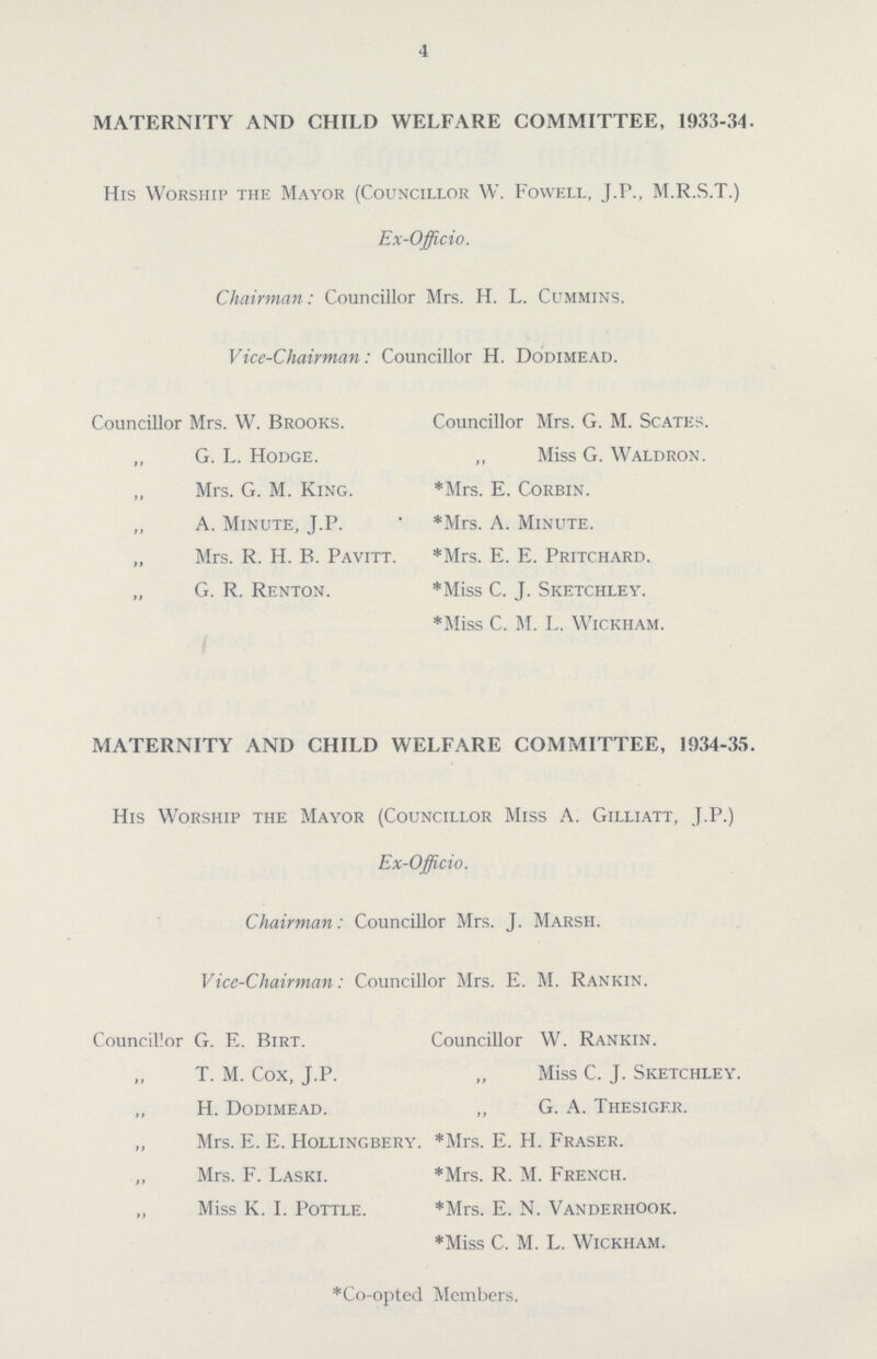 4 MATERNITY AND CHILD WELFARE COMMITTEE, 1933-34. His Worship the Mayor (Councillor W. Fowell, J.P., M.R.S.T.) Ex-Officio. Chairman: Councillor Mrs. H. L. Cummins. Vice-Chairman: Councillor H. Dodimead. Councillor Mrs. W. Brooks. Councillor Mrs. G. M. Scates. „ G. L. Hodge. „ Miss G. Waldron. „ Mrs. G. M. King. *Mrs. E. Corbin. ,, A. Minute, J.P. *Mrs. A. Minute. „ Mrs. R. H. B. Pavitt. *Mrs. E. E. Pritchard. „ G. R. Renton. *Miss C. J. Sketchley. *Miss C. M. L. Wickham. MATERNITY AND CHILD WELFARE COMMITTEE, 1934-35. His Worship the Mayor (Councillor Miss A. Gilliatt, J.P.) Ex-Officio. Chairman: Councillor Mrs. J. Marsh. Vice-Chairman: Councillor Mrs. E. M. Rankin. Councillor G. E. Birt. Councillor W. Rankin. „ T. M. Cox, J.P. „ Miss C. J. Sketchley. „ H. Dodimead. „ G. A. Thesiger. „ Mrs. E. E. Hollingbery. *Mrs. E. H. Fraser. Mrs. F. Laski. *Mrs. R. M. French. „ Miss K. I. Pottle. *Mrs. E. N. Vanderhook. *Miss C. M. L. Wickham. *Co-opted Members.