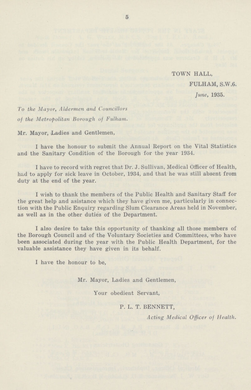 5 TOWN HALL, FULHAM, S.W.6. June, 1935. To the Mayor, Aldermen and Councillors of the Metropolitan Borough of Fulham. Mr. Mayor, Ladies and Gentlemen, I have the honour to submit the Annual Report on the Vital Statistics and the Sanitary Condition of the Borough for the year 1934. I have to record with regret that Dr. J. Sullivan, Medical Officer of Health, had to apply for sick leave in October, 1934, and that he was still absent from duty at the end of the year. I wish to thank the members of the Public Health and Sanitary Staff for the great help and asistance which they have given me, particularly in connec tion with the Public Enquiry regarding Slum Clearance Areas held in November, as well as in the other duties of the Department. I also desire to take this opportunity of thanking all those members of the Borough Council and of the Voluntary Societies and Committees, who have been associated during the year with the Public Health Department, for the valuable assistance they have given in its behalf. I have the honour to be, Mr. Mayor, Ladies and Gentlemen, Your obedient Servant, P. L. T. BENNETT, Acting Medical Officer of Health.