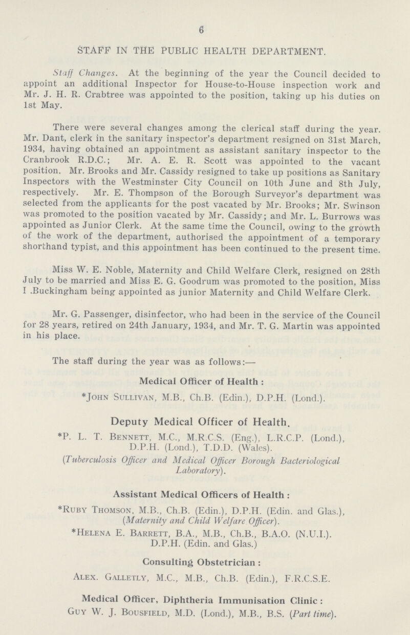 6 STAFF IN THE PUBLIC HEALTH DEPARTMENT. Staff Changes. At the beginning of the year the Council decided to appoint an additional Inspector for House-to-House inspection work and Mr. J. H. R. Crabtree was appointed to the position, taking up his duties on 1st May. There were several changes among the clerical staff during the year. Mr. Dant, clerk in the sanitary inspector's department resigned on 31st March, 1934, having obtained an appointment as assistant sanitary inspector to the Cranbrook R.D.C.; Mr. A. E. R. Scott was appointed to the vacant position. Mr. Brooks and Mr. Cassidy resigned to take up positions as Sanitary Inspectors with the Westminster City Council on 10th June and 8th July, respectively. Mr. E. Thompson of the Borough Surveyor's department was selected from the applicants for the post vacated by Mr. Brooks; Mr. Swinson was promoted to the position vacated by Mr. Cassidy; and Mr. L. Burrows was appointed as Junior Clerk. At the same time the Council, owing to the growth of the work of the department, authorised the appointment of a temporary shorthand typist, and this appointment has been continued to the present time. Miss W. E. Noble, Maternity and Child Welfare Clerk, resigned on 28th July to be married and Miss E. G. Goodrum was promoted to the position, Miss I .Buckingham being appointed as junior Maternity and Child Welfare Clerk. Mr. G. Passenger, disinfector, who had been in the service of the Council for 28 years, retired on 24th January, 1934, and Mr. T. G. Martin was appointed in his place. The staff during the year was as follows:— Medical Officer of Health : *John Sullivan, M.B., Ch.B. (Edin.), D.P.H. (Lond.). Deputy Medical Officer of Health. *P. L. T. Bennett, M.C., M.R.C.S. (Eng.), L.R.C.P. (Lond.), D.P.H. (Lond.), T.D.D. (Wales). (Tuberculosis Officer and Medical Officer Borough Bacteriological Laboratory). Assistant Medical Officers of Health : *Ruby Thomson, M.B., Ch.B. (Edin.), D.P.H. (Edin. and Glas.), (Maternity and Child Welfare Officer). *Helena E. Barrett, B.A., M.B., Ch.B., B.A.O. (N.U.I.). D.P.H. (Edin. and Glas.) Consulting Obstetrician: Alex. Galletly, M.C., M.B., Ch.B. (Edin.), F.R.C.S.E. Medical Officer, Diphtheria Immunisation Clinic : Guy W. J. Bousfield, M.D. (Lond.), M.B., B.S. (Part time).