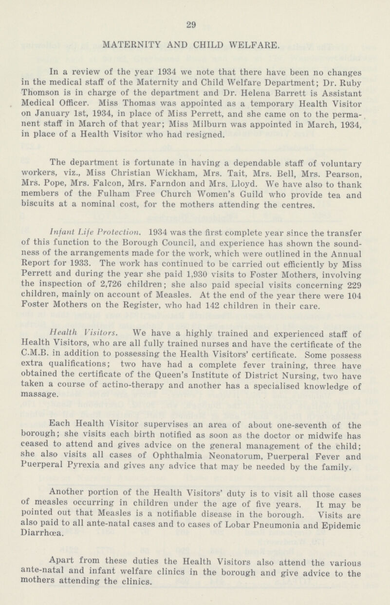 29 MATERNITY AND CHILD WELFARE. In a review of the year 1934 we note that there have been no changes in the medical staff of the Maternity and Child Welfare Department; Dr. Ruby Thomson is in charge of the department and Dr. Helena Barrett is Assistant Medical Officer. Miss Thomas was appointed as a temporary Health Visitor on January 1st, 1934, in place of Miss Perrett, and she came on to the perma nent staff in March of that year; Miss Milburn was appointed in March, 1934, in place of a Health Visitor who had resigned. The department is fortunate in having a dependable staff of voluntary workers, viz., Miss Christian Wickham, Mrs. Tait, Mrs. Bell, Mrs. Pearson, Mrs. Pope, Mrs. Falcon, Mrs. Farndon and Mrs. Lloyd. We have also to thank members of the Fulham Free Church Women's Guild who provide tea and biscuits at a nominal cost, for the mothers attending the centres. Infant Life Protection. 1934 was the first complete year since the transfer of this function to the Borough Council, and experience has shown the sound ness of the arrangements made for the work, which were outlined in the Annual Report for 1933. The work has continued to be carried out efficiently by Miss Perrett and during the year she paid 1,930 visits to Foster Mothers, involving the inspection of 2,726 children; she also paid special visits concerning 229 children, mainly on account of Measles. At the end of the year there were 104 Foster Mothers on the Register, who had 142 children in their care. Health Visitors. We have a highly trained and experienced staff of Health Visitors, who are all fully trained nurses and have the certificate of the C.M.B. in addition to possessing the Health Visitors' certificate. Some possess extra qualifications; two have had a complete fever training, three have obtained the certificate of the Queen's Institute of District Nursing, two have taken a course of actino-therapy and another has a specialised knowledge of massage. Each Health Visitor supervises an area of about one-seventh of the borough; she visits each birth notified as soon as the doctor or midwife has ceased to attend and gives advice on the general management of the child; she also visits all cases of Ophthalmia Neonatorum, Puerperal Fever and Puerperal Pyrexia and gives any advice that may be needed by the family. Another portion of the Health Visitors' duty is to visit all those cases of measles occurring in children under the age of five years. It may be pointed out that Measles is a notifiable disease in the borough. Visits are also paid to all ante-natal cases and to cases of Lobar Pneumonia and Epidemic Diarrhoea. Apart from these duties the Health Visitors also attend the various ante-natal and infant welfare clinics in the borough and give advice to the mothers attending the clinics.