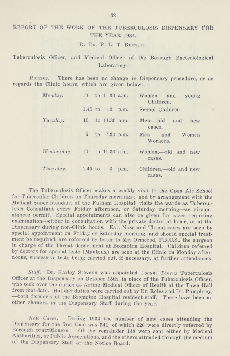 42 REPORT OF THE WORK OF THE TUBERCULOSIS DISPENSARY FOR THE YEAR 1934. By Dr. P. L. T. Bennett. Tuberculosis Officer, and Medical Officer of the Borough Bacteriological Laboratory. Routine. There has been no change in Dispensary procedure, or as regards the Clinic hours, which are given below:— Monday. 10 to 11.30 a.m. Women and young Children. 1.45 to 3 p.m. School Children. Tuesday. 10 to 11.30 a.m. Men,—old and new cases. 6 to 7.30 p.m. Men and Women Workers. Wednesday. 10 to 11.30 a.m. Women,—old and new cases. Thursday. 1.45 to 3 p.m. Children,—old and new cases. The Tuberculosis Officer makes a weekly visit to the Open Air School for Tubercular Children on Thursday mornings; and by arrangement with the Medical Superintendant of the Fulham Hospital, visits the wards as Tubercu losis Consultant every Friday afternoon, or Saturday morning—as circum stances permit. Special appointments can also be given for cases requiring examination—either in consultation with the private doctor at home, or at the Dispensary during non-Clinic hours. Ear, Nose and Throat cases are seen by special appointment on Friday or Saturday morning, and should special treat ment be required, are referred by letter to Mr. Ormerod, F.R.C.S., the surgeon in charge of the Throat department at Brompton Hospital. Children referred by doctors for special tests (Mantoux) are seen at the Clinic on Monday after noons, successive tests being carried out, if necessary, at further attendances. Staff. Dr. Harley Stevens was appointed Locum Tenens Tuberculosis Officer at the Dispensary on October 15th, in place of the Tuberculosis Officer, who took over the duties as Acting Medical Officer of Health at the Town Hall from that date. Holiday duties were carried out by Dr. Roles and Dr. Pumphrey, —both formerly of the Brompton Hospital resident staff. There have been no other changes in the Dispensary Staff during the year. New Cases. During 1934 the number of new cases attending the Dispensary for the first time was 541, of which 226 were directly referred by Borough practitioners. Of the remainder 148 were sent either by Medical Authorities, or Public Associations, and the others attended through the medium of the Dispensary Staff or the Notice Board.