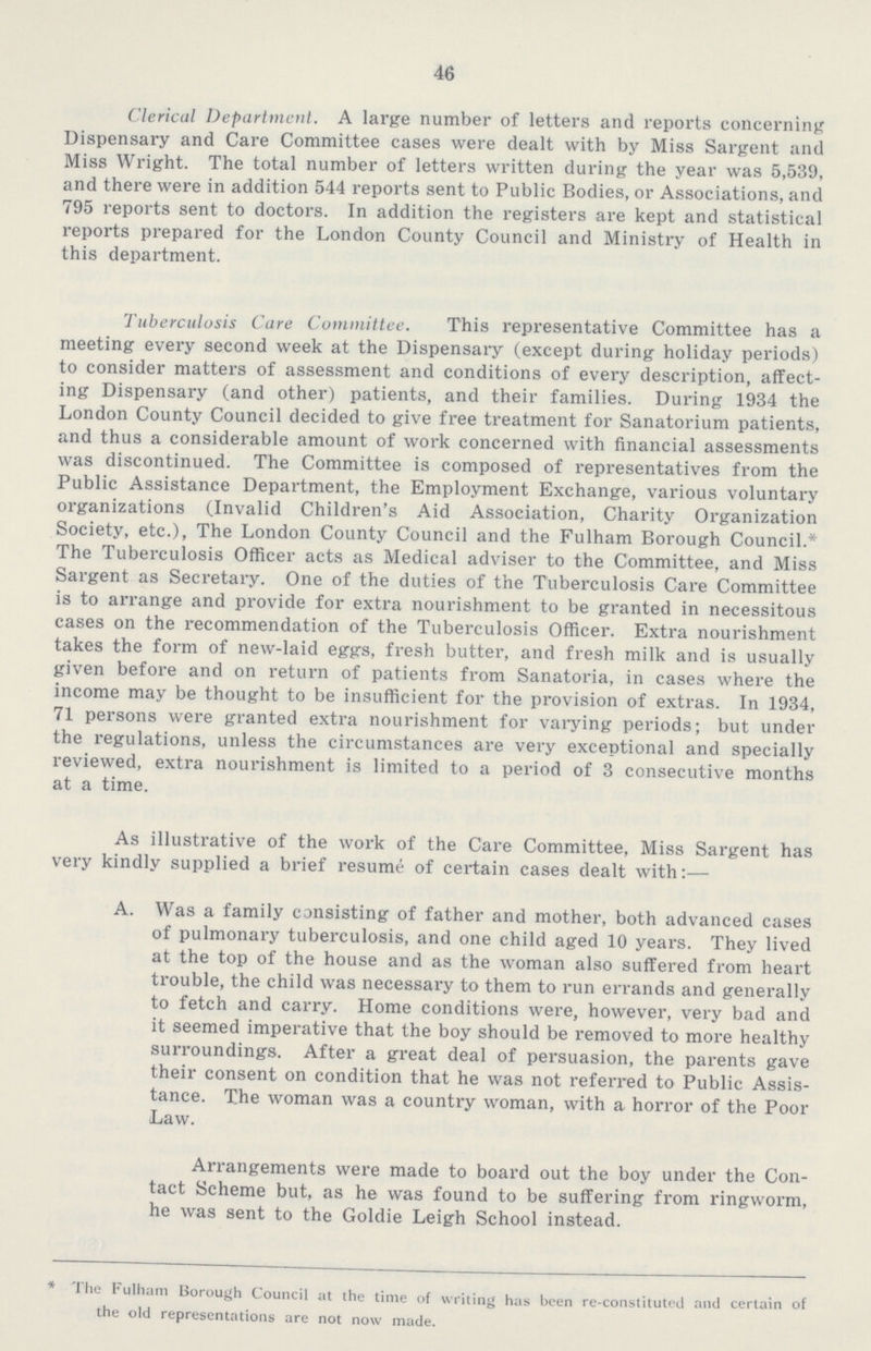 46 Clerical Department. A large number of letters and reports concerning Dispensary and Care Committee cases were dealt with by Miss Sargent and Miss Wright. The total number of letters written during the year was 5,539, and there were in addition 544 reports sent to Public Bodies, or Associations, and 795 reports sent to doctors. In addition the registers are kept and statistical reports prepared for the London County Council and Ministry of Health in this department. Tuberculosis Care Committee. This representative Committee has a meeting every second week at the Dispensary (except during holiday periods) to consider matters of assessment and conditions of every description, affect ing Dispensary (and other) patients, and their families. During 1934 the London County Council decided to give free treatment for Sanatorium patients, and thus a considerable amount of work concerned with financial assessments was discontinued. The Committee is composed of representatives from the Public Assistance Department, the Employment Exchange, various voluntary organizations (Invalid Children's Aid Association, Charity Organization Society, etc.), The London County Council and the Fulham Borough Council.* The Tuberculosis Officer acts as Medical adviser to the Committee, and Miss Sargent as Secretary. One of the duties of the Tuberculosis Care Committee is to arrange and provide for extra nourishment to be granted in necessitous cases on the recommendation of the Tuberculosis Officer. Extra nourishment takes the form of new-laid eggs, fresh butter, and fresh milk and is usually given before and on return of patients from Sanatoria, in cases where the income may be thought to be insufficient for the provision of extras. In 1934, 71 persons were granted extra nourishment for varying periods; but under the regulations, unless the circumstances are very exceptional and specially reviewed, extra nourishment is limited to a period of 3 consecutive months at a time. As illustrative of the work of the Care Committee, Miss Sargent has very kindly supplied a brief resume of certain cases dealt with:— A. Was a family consisting of father and mother, both advanced cases of pulmonary tuberculosis, and one child aged 10 years. They lived at the top of the house and as the woman also suffered from heart trouble, the child was necessary to them to run errands and generally to fetch and carry. Home conditions were, however, very bad and it seemed imperative that the boy should be removed to more healthy surroundings. After a great deal of persuasion, the parents gave their consent on condition that he was not referred to Public Assis tance. The woman was a country woman, with a horror of the Poor Law. Arrangements were made to board out the boy under the Con tact Scheme but, as he was found to be suffering from ringworm, he was sent to the Goldie Leigh School instead. The Fulham Borough Council at the time of writing has been re constituted and certain of the old representations are not now made.