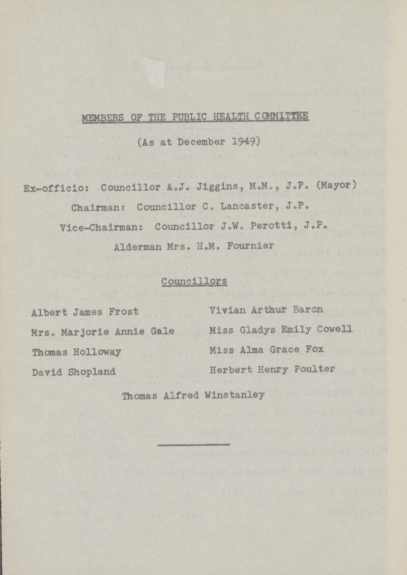 MEMBERS OF THE PUBLIC HEALTH COMMITTEE (As at December 1949) Ex-officio: Councillor A.J. Jiggins, M.M., J.P. (Mayor) Chairman: Councillor C. Lancaster, J.P. Vice-Chairman: Councillor J.W. Perotti. J.P. Alderman Mrs. H.M. Fournier Councillors Albert James Frost Vivian Arthur Baron Mrs. Marjorie Annie Gale Miss Gladys Emily Cowell Thomas Holloway Miss Alma Grace Fox David Shopland Herbert Henry Poulter Thomas Alfred Winstanley