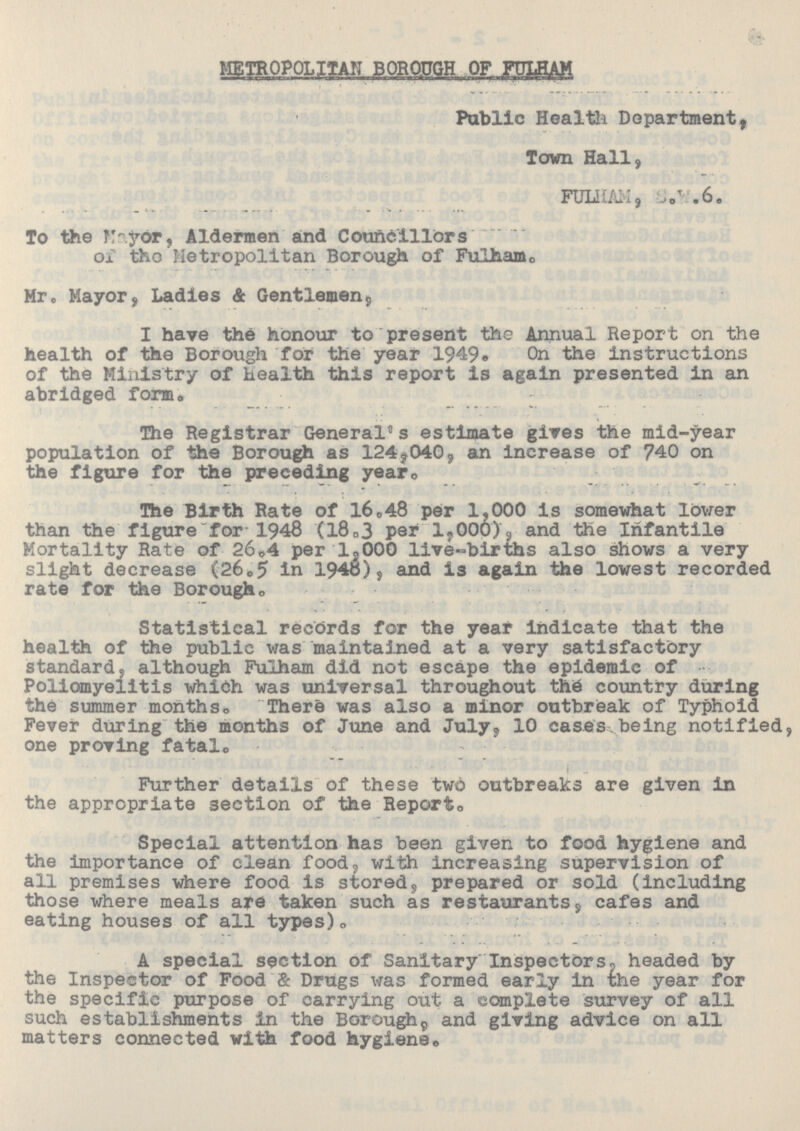 METROPOLITAN BOROUGH OF FULHAM Public Health Department, Town Hall, FULHAM,S.W.6. To the Mayor, Aldermen and Councillors of the Metropolitan Borough of Fulham. Mr. Mayor, Ladies & Gentlemen, I have the honour to present the Annual Report on the health of the Borough for the year 1949. On the instructions of the Ministry of health this report is again presented in an abridged form. The Registrar General's estimate gives the mid-year population of the Borough as 124,040, an increase of 740 on the figure for the preceding year. The Birth Rate of 16.48 per 1,000 is somewhat lower than the figure for 1948 (18.3 per 1,000), and the Infantile Mortality Rate of 26.4 per l,OOO live-births also shows a very slight decrease (26.5 in 1948), and is again the lowest recorded rate for the Borough. Statistical records for the year indicate that the health of the public was maintained at a very satisfactory standard, although Fulham did not escape the epidemic of Poliomyelitis which was universal throughout the country during the summer months. There was also a minor outbreak of Typhoid Fever during the months of June and July, 10 cases being notified, one proving fatal. Further details of these two outbreaks are given in the appropriate section of the Report. Special attention has been given to food hygiene and the importance of clean food, with increasing supervision of all premises where food is stored, prepared or sold (including those where meals are taken such as restaurants, cafes and eating houses of all types). A special section of Sanitary Inspectors, headed by the Inspector of Food & Drugs was formed early in the year for the specific purpose of carrying out a complete survey of all such establishments in the Borough, and giving advice on all matters connected with food hygiene.
