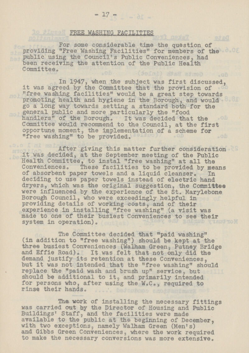 17 FREE WASHING FACILITIES For some considerable time the question of providing Free Washing Facilities for members of the public using the Council's Public Conveniences, had been receiving the attention of the Public Health Committee. In 1947, when the subject was first discussed, it was agreed by the Committee that the provision of free washing facilities would be a great step towards promoting health and hygiene In the Borough, and would go a long way towards setting a standard both for the general public and more particularly the food handlers of the Borough. It was decided that the Committee would recommend to the Council, at the first opportune moment, the implementation of a scheme for free washing to be provided,. After giving this matter further consideration it was decided, at the September meeting of the Public Health Committee, to instal free washing at all the Conveniences. These facilities to be provided by means of absorbent paper towels and a liquid cleanser. In deciding to use paper towels instead of electric hand dryers, which was the original suggestion, the Committee were influenced by the experience of the St. Marylebone Borough Council, who were exceedingly helpful in providing details of working costs, and of their experience in installing free washing (a visit was made to one of their busiest Conveniences to see their system in operation). The Committee decided that paid washing (In addition to free washing) should be kept at the three busiest Conveniences (Walham Green, Putney Bridge and Effie Road). It was felt that not only did the demand justify its retention at these Conveniences, but it was not intended that the free washing should replace the paid wash and brush up service, but should be additional to it, and primarily intended for persons who, after using the W.C., required to rinse their hands. The work of installing the necessary fittings was carried out by the Director of Housing and Public Buildings' Staff, and the facilities were made available to the public at the beginning of December, with two exceptions, namely Walham Green (Men's) and Gibbs Green Conveniences, where the work required to make the necessary conversions was more extensive.