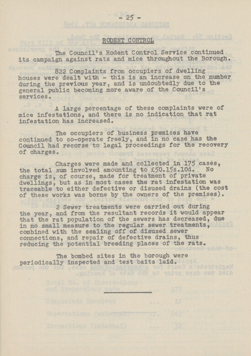 25 RODENT CONTROL The Council's Rodent Control Service continued its campaign against rats and mice throughout the Borough. 822 Complaints from occupiers of dwelling houses were dealt with - this is an increase on the number during the previous year, and is undoubtedly due to the general public becoming more aware of the Council's services. A large percentage of these complaints were of mice infestations, and there is no indication that rat infestation has increased. The occupiers of business premises have continued to co-operate freely, and in no case has the Council had recorse to legal proceedings for the recovery of charges. Charges were made and collected in 175 cases, the total sum involved amounting to £50.l5s.l0d. No charge is, of course, made for treatment of private dwellings, but as in most cases the rat infestation was traceable to either defective or disused drains (the cost of these works was borne by the owners of the premises). 2 Sewer treatments were carried out during the year, and from the resultant records it would appear that the rat population of the sewers has decreased, due in no small measure to the regular sewer treatments, combined with the sealing off of disused sewer connections, and repair of defective drains, thus reducing the potential breeding places of the rats. The bombed sites in the borough were periodically inspected and test baits laid.