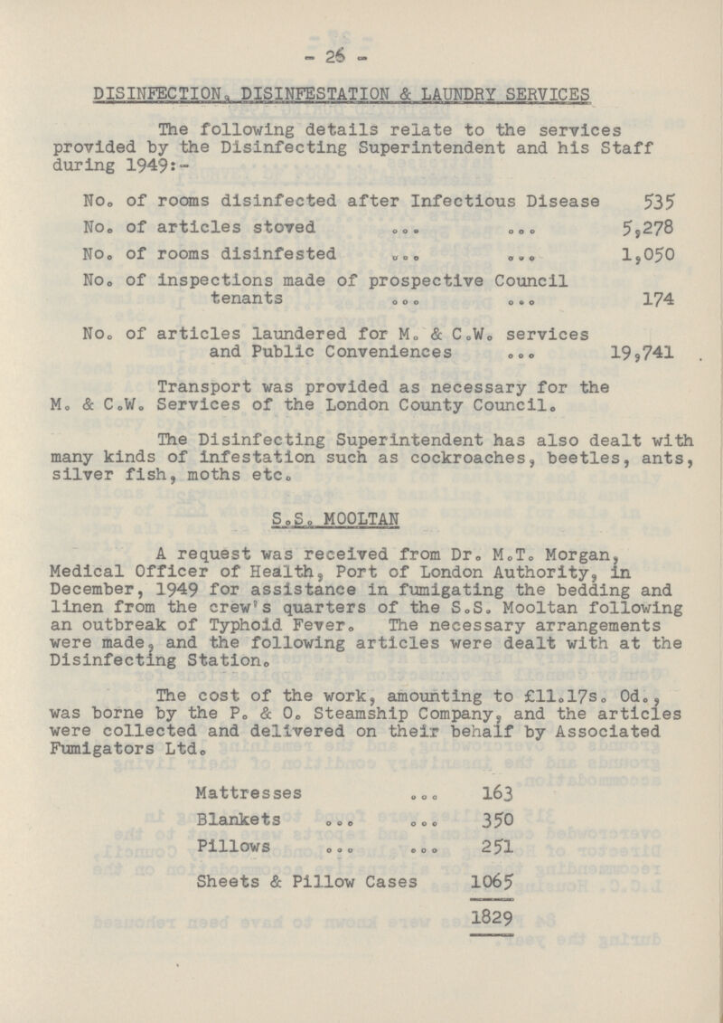 26 DISINFECTION, DISINFESTATION & LAUNDRY SERVICES The following details relate to the services provided by the Disinfecting Superintendent and his Staff during 1949:- No. of rooms disinfected after Infectious Disease 535 No. of articles stoved 5,278 No. of rooms disinfested 1,050 No. of Inspections made of prospective Council tenants 174 No. of articles laundered for M. & C.W. services and Public Conveniences 19,741 Transport was provided as necessary for the M. & C.W. Services of the London County Council. The Disinfecting Superintendent has also dealt with many kinds of infestation such as cockroaches, beetles, ants, silver fish, moths etc. S.S. MOOLTAN A request was received from Dr. M.T. Morgan, Medical Officer of Health, Port of London Authority, in December, 1949 for assistance in fumigating the bedding and linen from the crew's quarters of the S.S. Mooltan following an outbreak of Typhoid Fever. The necessary arrangements were made, and the following articles were dealt with at the Disinfecting Station. The cost of the work, amounting to £ll.17s. 0d., was borne by the P. & 0. Steamship Company, and the articles were collected and delivered on their behalf by Associated Fumigators Ltd. Mattresses 163 Blankets 350 Pillows 251 Sheets & Pillow Cases 1065 1829