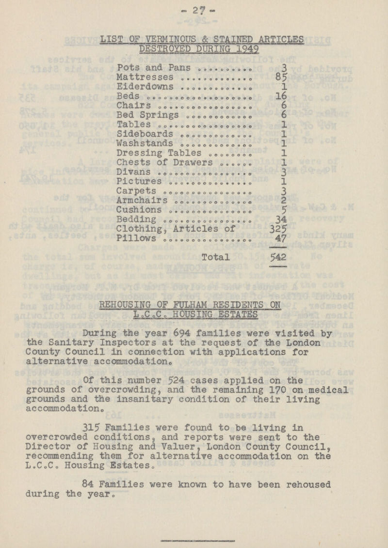 27 LIST OF VERMINOUS & STAINED ARTICLES DESTROYED DURING 1949 Pots and Pans 3 Mattresses 85 Eiderdowns 1 Beds 16 Chairs 6 Bed Springs 6 Tables 1 Sideboards 1 Washstands 1 Dressing Tables 1 Chests of Drawers 1 Divans 3 Pictures 1 Carpets 3 Armchairs 2 Cushions 5 Bedding 34 Clothing, Articles of 325 Pillows 47 Total 542 REHOUSING OF FULHAM RESIDENTS ON L.C.C. HOUSING ESTATES During the year 694 families were visited by the Sanitary Inspectors at the request of the London County Council in connection with applications for alternative accommodation. Of this number 524 cases applied on the grounds of overcrowding, and the remaining 170 on medical grounds and the insanitary condition of their living accommodation. 315 Families were found to be living in overcrowded conditions, and reports were sent to the Director of Housing and Valuer, London County Council, recommending them for alternative accommodation on the L.C.C. Housing Estates. 84 Families were known to have been rehoused during the year.