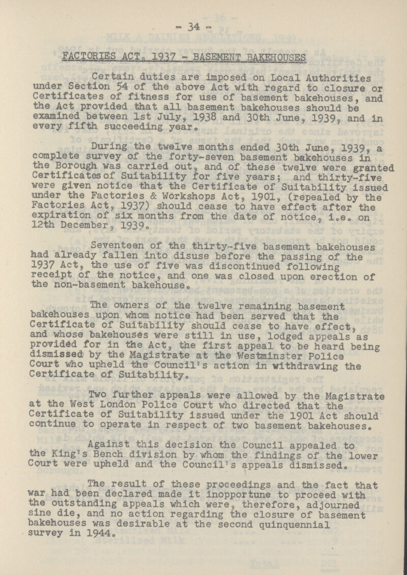34 FACTORIES ACT, 1917 - BASEMENT BAKEHOUSES Certain duties are imposed on Local Authorities under Section 54 of the above Act with regard to closure or Certificates of fitness for use of basement bakehouses, and the Act provided that all basement bakehouses should be examined between 1st July, 1938 and 30th June, 1939, and in every fifth succeeding year. During the twelve months ended 30th June, 1939, a complete survey of the forty-seven basement bakehouses in the Borough was carried out, and of these twelve were granted Certificates of Suitability for five years; and thirty-five were given notice that the Certificate of Suitability issued under the Factories & Workshops Act, 1901, (repealed by the Factories Act, 1937) should cease to have effect after the expiration of six months from the date of notice, i.e. on 12th December, 1939. Seventeen of the thirty-five basement bakehouses had already fallen into disuse before the passing of the 1937 Act, the use of five was discontinued following receipt of the notice, and one was closed upon erection of the non-basement bakehouse. The owners of the twelve remaining basement bakehouses upon whom notice had been served that the Certificate of Suitability should cease to have effect, and whose bakehouses were still in use, lodged appeals as provided for in the Act, the first appeal to be heard being dismissed by the Magistrate at the Westminster Police Court who upheld the Cornell's action in withdrawing the Certificate of Suitability. Two further appeals were allowed by the Magistrate at the West London Police Court who directed that the Certificate of Suitability issued under the 1901 Act should continue to operate in respect of two basement bakehouses. Against this decision the Council appealed to the King's Bench division by whom the findings of the lower Court were upheld and the Council's appeals dismissed. The result of these proceedings and the fact that war had been declared made it inopportune to proceed with the outstanding appeals which were, therefore, adjourned sine die, and no action regarding the closure of basement bakehouses was desirable at the second quinquennial survey in 1944.