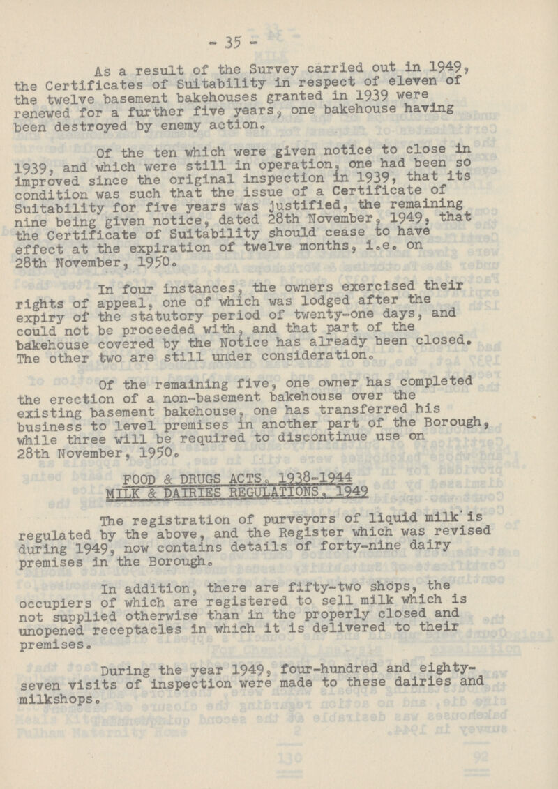35 As a result of the Survey carried out in 1949, the Certificates of Suitability in respect of eleven of the twelve basement bakehouses granted in 1939 were renewed for a further five years, one bakehouse having been destroyed by enemy action. Of the ten which were given notice to close in 1939, and which were still in operation, one had been so improved since the original inspection in 1939, that its condition was such that the issue of a Certificate of Suitability for five years was justified, the remaining nine being given notice, dated 28th November, 1949, that the Certificate of Suitability should cease to have effect at the expiration of twelve months, i.e. on 28th November, 1950. In four instances, the owners exercised their rights of appeal, one of which was lodged after the expiry of the statutory period of twenty-one days, and could not be proceeded with, and that part of the bakehouse covered by the Notice has already been closed. The other two are still under consideration. Of the remaining five, one owner has completed the erection of a non-basement bakehouse over the existing basement bakehouse, one has transferred his business to level premises in another part of the Borough, while three will be required to discontinue use on 28th November, 1950. FOOD & DRUGS ACTS., 1938-1944 MILK & DAIRIES REGULATIONS, 1949 The registration of purveyors of liquid milk is regulated by the above, and the Register which was revised during 1949, now contains details of forty-nine dairy premises in the Borough. In addition, there are fifty-two shops, the occupiers of which are registered to sell milk which is not supplied otherwise than in the properly closed and unopened receptacles in which it is delivered to their premises. During the year 1949, four-hundred and eighty seven visits of inspection were made to these dairies and milkshops.