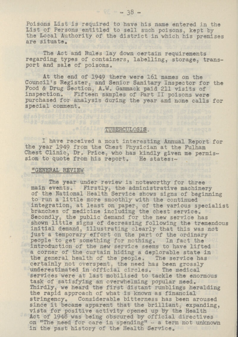 38 Poisons List is required to have his name entered in the List of Persons entitled to sell such poisons, kept by the Local Authority of the district in which his premises are situate. The Act and Rules lay down certain requirements regarding types of containers, labelling, storage, trans port and sale of poisons. At the end of 1949 there were 161 names on the Council's Register, and Senior Sanitary Inspector for the Food & Drug Section, A.W. Gammack paid 211 visits of inspection. Fifteen samples of Part II poisons were purchased for analysis during the year and none calls for special comment. TUBERCULOSIS. I have received a most interesting Annual Report for the year 1949 from the Chest Physician at the Fulham Chest Clinic, Dr, Price, who has kindly given me permis sion to quote from his report. He states:- GENERAL REVIEW The year under review is noteworthy for three main events. Firstly, the administrative machinery of the National Health Service shows signs of beginning to run a little more smoothly with the continued integration, at least on paper, of the various specialist branches of medicine including the chest service. Secondly; the public demand for the new service has shown little signs of decreasing following the tremendous initial demand, illustrating clearly that this was not just a temporary effort on the part of the ordinary people to get something for nothing. In fact the introduction of the new service seems to have lifted a corner of the curtain hiding a deplorable state in the general health of the people. The service has certainly not overspent, the need has been grossly underestimated in official circles. The medical services were at last mobilised to tackle the enormous task of satisfying an overwhelming popular need. Thirdly, we heard the first distant rumblings heralding the rapid approach of what is known as financial stringency. Considerable bitterness has been aroused since it became apparent that the brilliant, expanding, vista for positive activity opened up by the Health Act of 1948 was being obscured by official directives on The need for care in spending - a term not unknown in the past history of the Health Service.