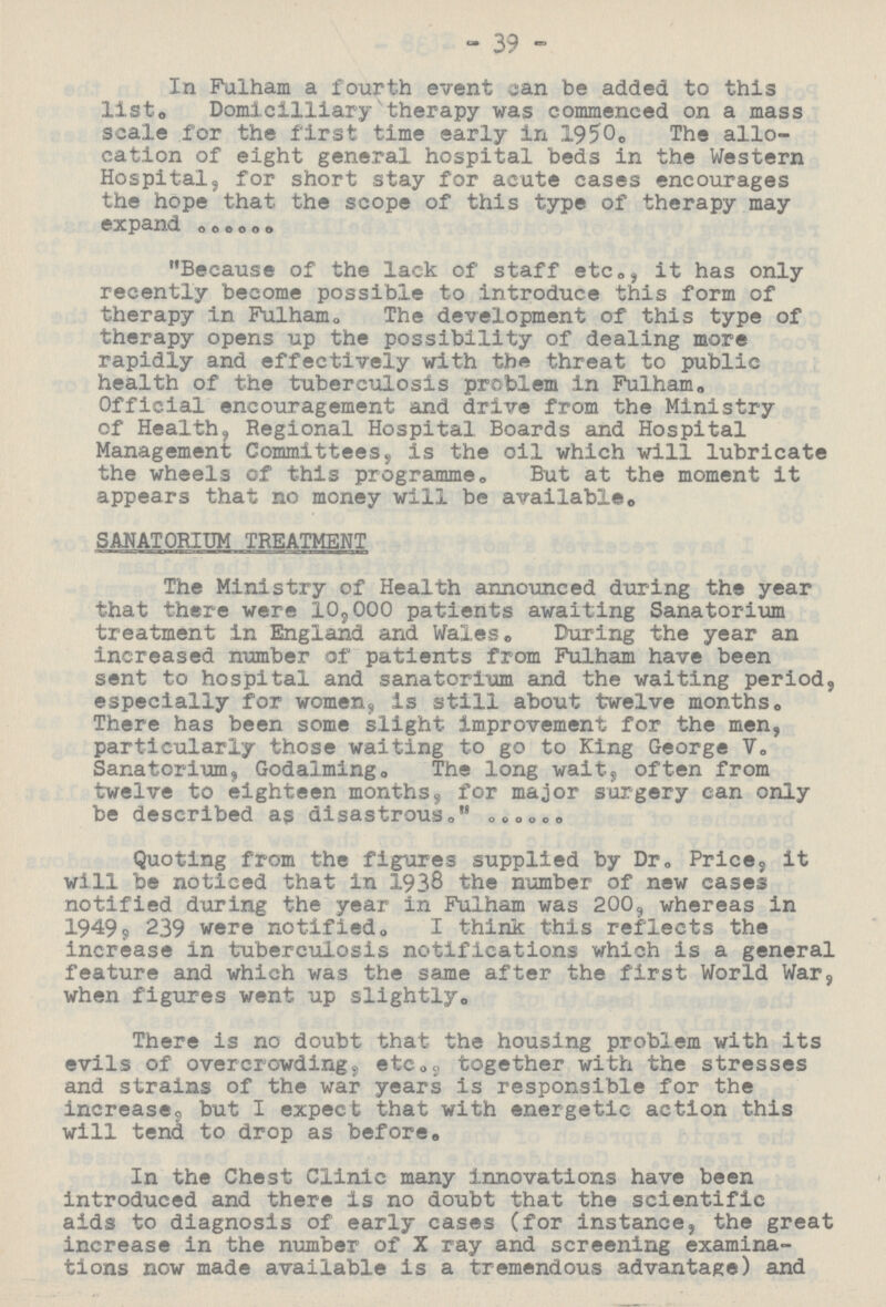 39 In Falham a fourth event can be added to this list. Domicilliary therapy was commenced on a mass scale for the first time early in 1950. The allo cation of eight general hospital beds in the Western Hospital, for short stay for acute cases encourages the hope that the scope of this type of therapy may expand Because of the lack of staff etc., it has only recently become possible to introduce this form of therapy in Fulham. The development of this type of therapy opens up the possibility of dealing more rapidly and effectively with the threat to public health of the tuberculosis problem in Fulham. Official encouragement and drive from the Ministry of Health, Regional Hospital Boards and Hospital Management Committees, is the oil which will lubricate the wheels of this programme. But at the moment it appears that no money will be available. SANATORIUM TREATMENT The Ministry of Health announced during the year that there were 10,000 patients awaiting Sanatorium treatment in England and Wales. During the year an increased number of patients from Fulham have been sent to hospital and sanatorium and the waiting period, especially for women, is still about twelve months. There has been some slight improvement for the men, particularly those waiting to go to King George V. Sanatorium, Godalming. The long wait, often from twelve to eighteen months, for major surgery can only be described as disastrous. Quoting from the figures supplied by Dr. Price, it will be noticed that in 1938 the number of new cases notified during the year in Fulham was 200, whereas in 1949, 239 were notified. I think this reflects the increase in tuberculosis notifications which is a general feature and which was the same after the first World War, when figures went up slightly. There is no doubt that the housing problem with its evils of overcrowding, etc., together with the stresses and strains of the war years is responsible for the increase, but I expect that with energetic action this will tend to drop as before. In the Chest Clinic many innovations have been introduced and there is no doubt that the scientific aids to diagnosis of early cases (for instance, the great increase in the number of X ray and screening examina tions now made available is a tremendous advantage) and