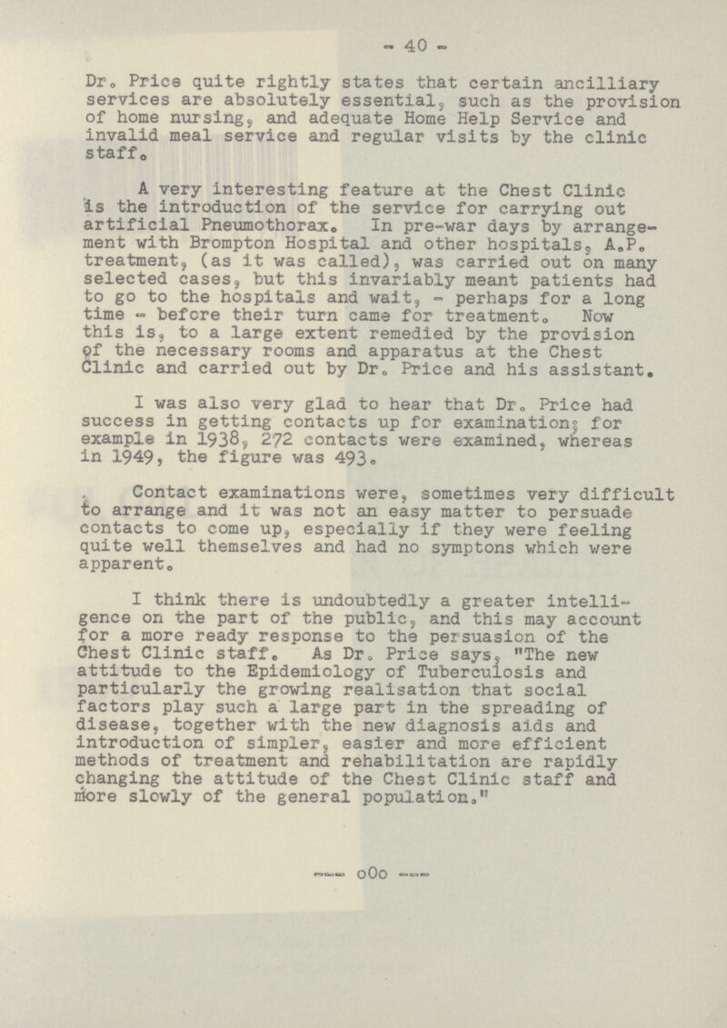 40 Dr. Price quite rightly states that certain ancilliary services are absolutely essential, such as the provision of home nursing, and adequate Home Help Service and invalid meal service and regular visits by the clinic staff. A very interesting feature at the Chest Clinic is the introduction of the service for carrying out artificial Pneumothorax. In pre-war days by arrange ment with Brompton Hospital and other hospitals, A.P. treatment, (as it was called), was carried out on many selected cases, but this invariably meant patients had to go to the hospitals and wait, - perhaps for a long time - before their turn came for treatment. Now this is, to a large extent remedied by the provision of the necessary rooms and apparatus at the Chest Clinic and carried out by Dr. Price and his assistant. I was also very glad to hear that Dr. Price had success in getting contacts up for examinations for example in 1938, 272 contacts were examined, whereas in 1949, the figure was 493. Contact examinations were, sometimes very difficult to arrange and it was not an easy matter to persuade contacts to come up, especially if they were feeling quite well themselves and had no symptons which were apparent. I think there is undoubtedly a greater intelli gence on the part of the public, and this may account for a more ready response to the persuasion of the Chest Clinic staff. As Dr. Price says, The new attitude to the Epidemiology of Tuberculosis and particularly the growing realisation that social factors play such a large part in the spreading of disease, together with the new diagnosis aids and introduction of simpler, easier and more efficient methods of treatment and rehabilitation are rapidly changing the attitude of the Chest Clinic staff and more slowly of the general population.