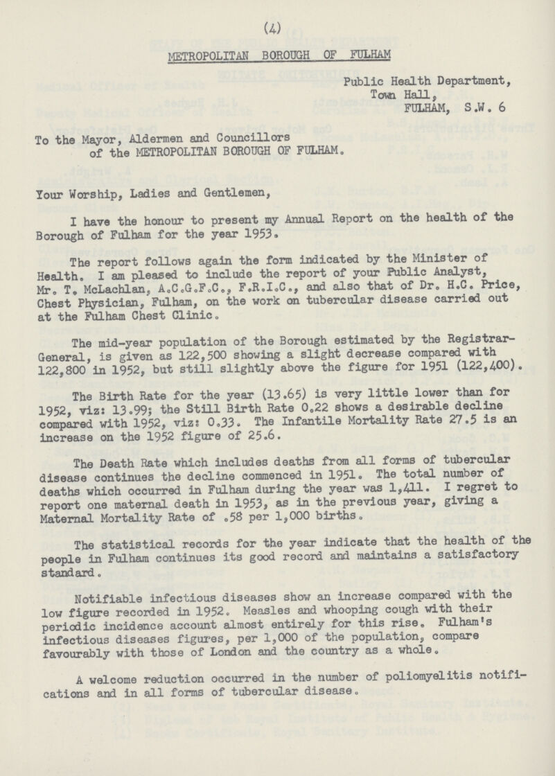 (4) METROPOLITAN BOROUGH OF FULHAM Public Health Department, Town Hall, FULHAM, S .W. 6 To the Mayor, Aldermen and Councillors of the METROPOLITAN BOROUGH OF FULHAM. Your Worship, Ladies and Gentlemen, I have the honour to present my Annual Report on the health of the Borough of Fulham for the year 1953. The report follows again the form indicated by the Minister of Health. I am pleased to include the report of your Public Analyst, Mr. T. McLachlan, A.C.G.F.C., F.R.I.C., and also that of Dr. H.C. Price, Chest Physician, Fulham, on the work on tubercular disease carried out at the Fulham Chest Clinic. The mid-year population of the Borough estimated by the Registrar General, is given as 122,500 showing a slight decrease compared with 122,800 in 1952, but still slightly above the figure for 1951 (122,400). The Birth Rate for the year (13.65) is very little lower than for 1952, viz: 13.99; the Still Birth Rate 0.22 shows a desirable decline compared with 1952, viz: 0.33. The Infantile Mortality Rate 27.5 is an increase on the 1952 figure of 25.6. The Death Rate which includes deaths from all forms of tubercular disease continues the decline commenced in 1951. The total number of deaths which occurred in Fulham during the year was 1,411. I regret to report one maternal death in 1953, as in the previous year, giving a Maternal Mortality Rate of .58 per 1,000 births. The statistical records for the year indicate that the health of the people in Fulham continues its good record and maintains a satisfactory standard. Notifiable infectious diseases show an increase compared with the low figure recorded in 1952. Measles and whooping cough with their periodic incidence account almost entirely for this rise. Fulham's infectious diseases figures, per 1,000 of the population, compare favourably with those of London and the country as a whole. A welcome reduction occurred in the number of poliomyelitis notifi cations and in all forms of tubercular disease.