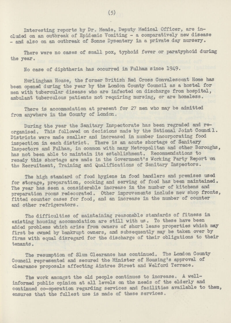 (5) Interesting reports by Dr. Meade, Deputy Medical Officer, are in cluded on an outbreak of Epidemic Vomiting-a comparatively new disease -and also on an outbreak of Sonne Dysentery in a private day nursery. There were no cases of small pox, typhoid fever or paratyphoid during the year. No case of diphtheria has occurred in Fulham since 1949. Hurlingham House, the former British Red Cross Convalescent Home has been opened during the year by the London County Council as a hostel for men with tubercular disease who are infected on discharge from hospital, ambulant tuberculous patients not requiring nursing, or are homeless. There is accommodation at present for 27 men who may be admitted from anywhere in the County of London. During the year the Sanitary Inspectorate has been regraded and re organised, This followed on decisions made by the National Joint Council. Districts were made smaller and increased in number incorporating food inspection in each district. There is an acute shortage of Sanitary Inspectors and Fulham, in common with many Metropolitan and other Boroughs, has not been able to maintain its establishment. Recommendations to remedy this shortage are made in the Government's Working Party Report on the Recruitment, Training and Qualifications of Sanitary Inspectors. The high standard of food hygiene in food handlers and premises used for storage, preparation, cooking and serving of food has been maintained. The year has seen a considerable increase in the number of kitchens and preparation rooms redecorated. Other improvements include new shop fronts, fitted counter cases for food, and an increase in the number of counter and other refrigerators. The difficulties of maintaining reasonable standards of fitness in existing housing accommodation are still with us. To these have been added problems which arise from owners of short lease properties which may first be owned by bankrupt owners, and subsequently may be taken over by firms with equal disregard for the discharge of their obligations to their tenants. The resumption of Slum Clearance has continued. The London County Council represented and secured the Minister of Housing's approval of clearance proposals affecting Aintree Street and Welford Terrace. The work amongst the old people continues to increase. A well informed public opinion at all levels on the needs of the elderly and continued co-operation regarding services and facilities available to them, ensures that the fullest use is made of these services.