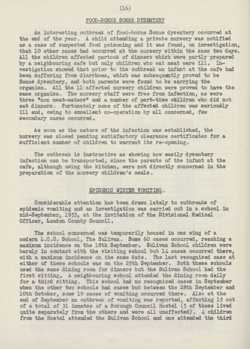 (16) FOOD-BORNE SONNE DYSENTERY An interesting outbreak of food-borne Sonne dysentery occurred at the end of the year. A child attending a private nursery was notified as a case of suspected food poisoning and it was found, on investigation, that 10 other cases had occurred at the nursery within the same two days. All the children affected partook of dinners which were partly prepared by a neighbouring cafe but only children who eat meat were ill. In vestigation showed that prior to the outbreak an infant at the cafe had been suffering from diarrhoea, which was subsequently proved to be Sonne dysentery, and both parents were found to be carrying the organism. All the 11 affected nursery children were proved to have the same organism. The nursery staff were free from infection, as were three non meat-eaters and a number of part-time children who did not eat dinners. Fortunately none of the affected children was seriously ill and, owing to excellent co-operation by all concerned, few secondary cases occurred. As soon as the nature of the infection was established, the nursery was closed pending satisfactory clearance certificates for a sufficient numher of children to warrant its re-opening. The outbreak is instructive as showing how easily dysentery infection can be transported, since the parents of the infant at the cafe, although using the kitchen, were not directly concerned in the preparation of the nursery children's meals. EPIDEMIC WINTER VOMITING. Considerable attention has been drawn lately to outbreaks of epidemic vomiting and an investigation was carried out in a school in mid-September, 1953, at the invitation of the Divisional Medical Officer, London County Council. The school concerned was temporarily housed in one wing of a modern L.C.C. School, The Sulivan. Some 60 cases occurred, reaching a maximum incidence on the 18th September. Sulivan School children were barely in contact with the visiting school but 14 cases occurred there, with a maximum incidence on the same date. The last recognised case at either of these schools was on the 25th September. Both these schools used the same dining room for dinners but the Sulivan School had the first sitting. A neighbouring school attended the dining room daily for a third sitting. This school had no recognised cases in September when the other two schools had cases but between the 28th September and 10th October, some 19 cases of vamiting occurred there. Also at the end of September an outbreak of vomiting was reported, affecting 15 out of a total of 31 inmates of a Borough Council Hostel (5 of these lived quite separately from the others and were all unaffected). 4 children from the Hostel attended the Sulivan School and one attended the third