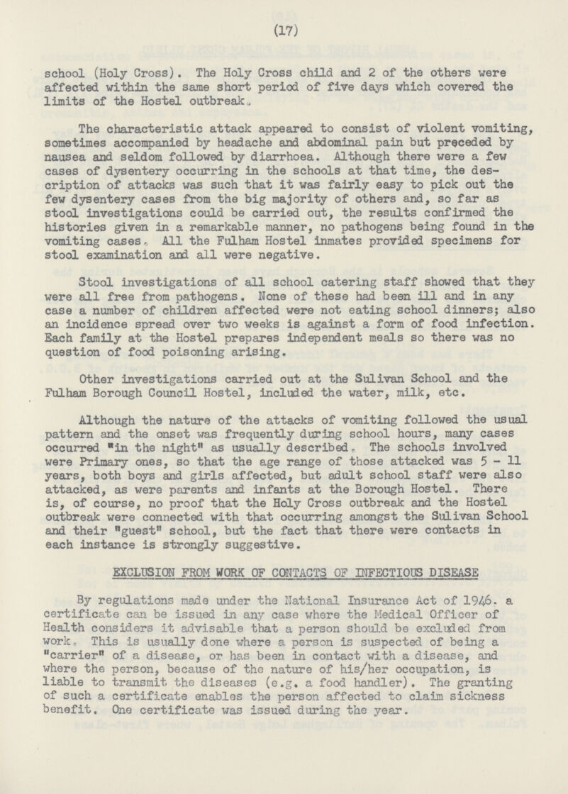 (17) school (Holy Cross). The Holy Cross child and 2 of the others were affected within the same short period of five days which covered the limits of the Hostel outbreak„ The characteristic attack appeared to consist of violent vomiting, sometimes accompanied by headache and abdominal pain but preceded by nausea and seldom followed by diarrhoea. Although there were a few cases of dysentery occurring in the schools at that time, the des cription of attacks was such that it was fairly easy to pick out the few dysentery cases from the big majority of others and, so far as stool investigations could be carried out, the results confirmed the histories given in a remarkable manner, no pathogens being found in the vomiting cases. All the Fulham Hostel inmates provided specimens for stool examination and all were negative. Stool investigations of all school catering staff showed that they were all free from pathogens. None of these had been ill and in any case a number of children affected were not eating school dinners; also an incidence spread over two weeks is against a form of food infection. Each family at the Hostel prepares independent meals so there was no question of food poisoning arising. Other investigations carried out at the Sulivan School and the Fulham Borough Council Hostel, included the water, milk, etc. Although the nature of the attacks of vomiting followed the usual pattern and the onset was frequently during school hours, many cases occurred in the night as usually described. The schools involved were Primary ones, so that the age range of those attacked was 5 - H years, both boys and girls affected, but adult school staff were also attacked, as were parents and infants at the Borough Hostel. There is, of course, no proof that the Holy Cross outbreak and the Hostel outbreak were connected with that occurring amongst the Sulivan School and their guest school, but the fact that there were contacts in each instance is strongly suggestive. EXCLUSION FROM WORK OF CONTACTS OF INFECTIOUS DISEASE By regulations made under the National Insurance Act of 1946. a certificate can be issued in any case where the Medical Officer of Health considers it advisable that a person should be excluded from work» This is usually done where a person is suspected of being a carrier of a disease, or has been in contact with a disease, and where the person, because of the nature of his/her occupation, is liable to transmit the diseases (e.g. a food handler). The granting of such a certificate enables the person affected to claim sickness benefit. One certificate was issued during the year.