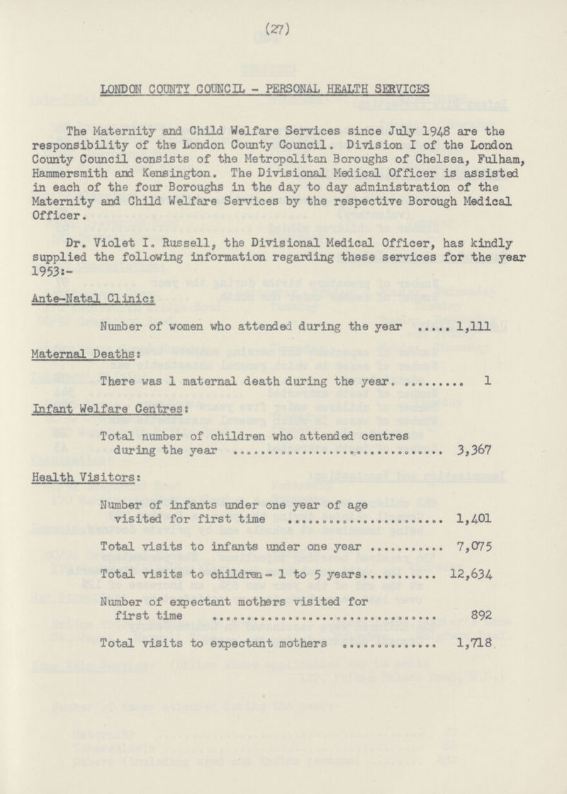 (27) LONDON COUNTY COUNCIL - PERSONAL HEALTH SERVICES The Maternity and Child Welfare Services since July 1948 are the responsibility of the London County Council. Division I of the London County Council consists of the Metropolitan Boroughs of Chelsea, Fulham, Hammersmith and Kensington. The Divisional Medical Officer is assisted in each of the four Boroughs in the day to day administration of the Maternity and Child Welfare Services by the respective Borough Medical Officer. Dr, Violet I. Russell, the Divisional Medical Officer, has kindly supplied the following information regarding these services for the year 1953:- Ante-Natal Clinics Number of women who attended during the year 1,111 Maternal Deaths; There was 1 maternal death during the year 1 Infant Welfare Centres: Total number of children who attended centres during the year 3,367 Health Visitors: Number of infants under one year of age visited for first time 1,401 Total visits to infants under one year 7,075 Total visits to children - 1 to 5 years 12,634 Number of expectant mothers visited for first time 892 Total visits to expectant mothers 1,718