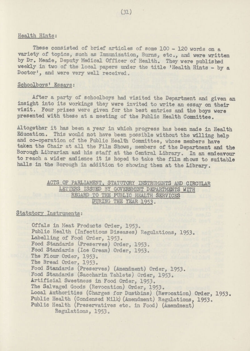 (31) Health Hints: These consisted of brief articles of some 100 - 120 words on a variety of topics, such as Immunization, Burns, etc., and were written by Dr. Meade, Deputy Medical Officer of Health. They were published weekly in two of the local papers urrier the title 'Health Hints - by a Doctor', and were very well received. Schoolboys' Essays: After a party of schoolboys had visited the Department and given an insight into its workings they were invited to write an essay on their visit. Four prizes were given for the best entries and the boys were presented with these at a meeting of the Public Health Committee. Altogether it has been a year in which progress has been made in Health Education. This would not have been possible without the willing help and co-operation of the Public Healtti Committee, whose members have taken the Chair at all the Film Shows, members of the Department and the Borough Librarian and his staff at the Central Library. In an endeavour to reach a wider audience it is hoped to take the film shows to suitable halls in the Borough in addition to showing them at the Library. ACTS OF PARLIAMENT. STATUTORY INSTRUMENTS AND CIRCULAR LETTERS ISSUED BY GOVERNMENT DEPARTMENTS WITH REGARD TO THE PUBLIC HEALTH SERVICES DURING THE YEAR 1953. Statutory Instruments: Offals in Meat Products Order, 1953. Public Health (Infectious Diseases) Regulations, 1953. Labelling of Food Order, 1953. Food Standards (Preserves) Order, 1953. Food Standards (Ice Cream) Order, 1953. The Flour Order, 1953. The Bread Order, 1953. Food Standards (Preserves) (Amendment) Order, 1953. Food Standards (Saccharin Tablets) Order, 1953. Artificial Sweetness in Food Order, 1953. The Salvaged Goods (Revocation) Order, 1953. Local Authorities (Charges for Dustbins) (Revocation) Order, 1953. Public Health (Condensed Milk) (Amendment) Regulations. 1953. Public Health (Preservatives etc, in Food) (Amendment) Regulations, 1953.