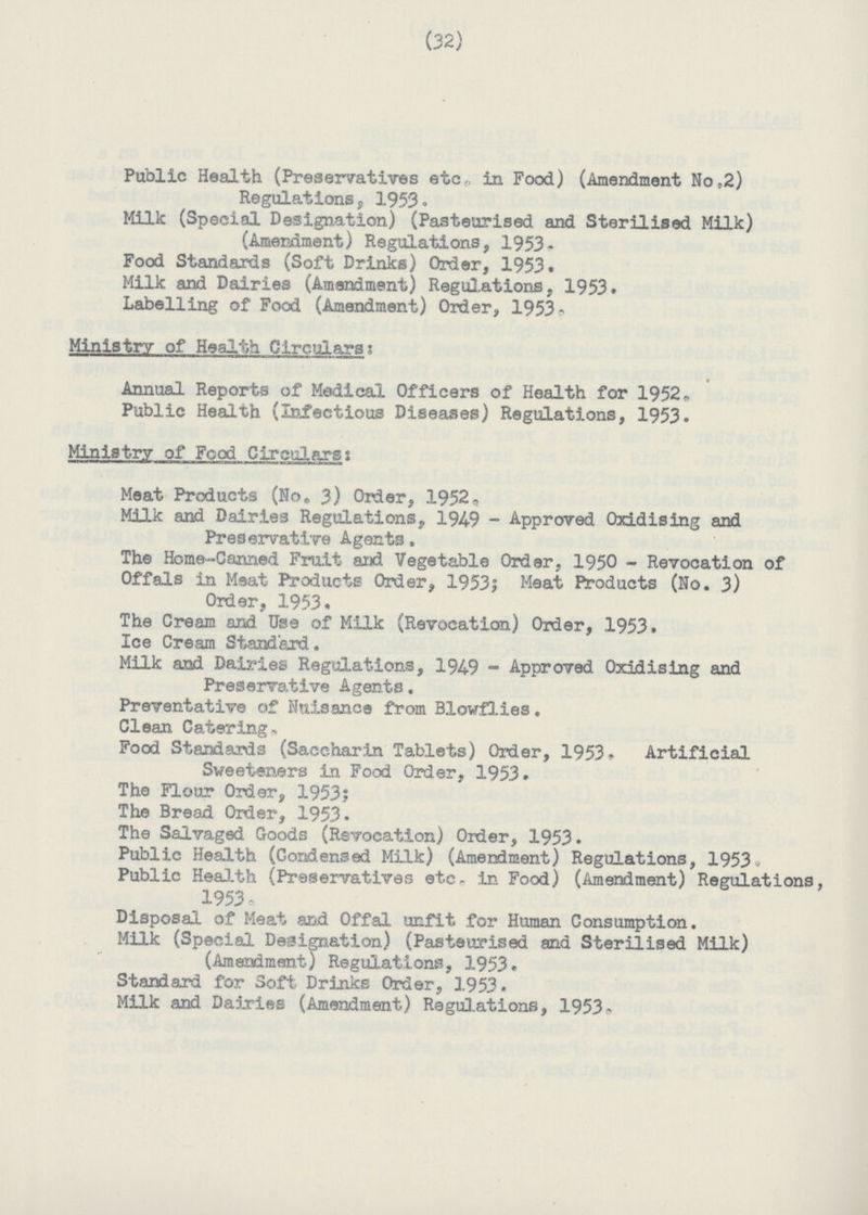 (32) Public Health (Preservatives etc in Food) (Amendment No;2) Regulations, 1953. Milk (Special Designation) (Pasteurised and Sterilised Milk) (Amendment) Regulations, 1953. Food Standards (Soft Drinks) Order, 1953. Milk and Dairies (Amendment) Regulations, 1953. Labelling of Food (Amendment) Order, 1953. Ministry of Health Circulars: Annual Reports of Medical Officers of Health for 1952. Public Health (Infectious Diseases) Regulations, 1953. Ministry of Food Circulars: Meat Products (No. 3) Orier, 1952. Milk and Dairies Regulations, 1949 - Approved Oxidising and Preservative Agents. The Home-Canned Fruit and Vegetable Order, 1950 - Revocation of Offals in Meat Products Order, 19531 Meat Products (No. 3) Order, 1953. The Cream and. Use of Milk (Revocation) Older, 1953. Ice Cream Standard. Milk and Dairies Regulations, 194-9 - Approved Oxidising and Preservative Agents. Preventative of Nuisance from Blowflies. Clean Catering. Food Standards (Saccharin Tablets) Order, 1953. Artificial Sweeteners in Food Order, 1953. The Flour Order, 1953; The Bread Order, 1953. The Salvaged Goods (Revocation) Order, 1953. Public Health (Condensed Milk) (Amendment) Regulations, 1953. Public Health (Preservatives etc. in Food) (Amendment) Regulations, 1953. Disposal of Meat and Offal unfit for Human Consumption. Milk (Special Designation) (Pasteurised and Sterilised Milk) (Amendment) Regulations, 1953. Standard for Soft Drinks Order, 1953. Milk and Dairies (Amendment) Regulations, 1953.